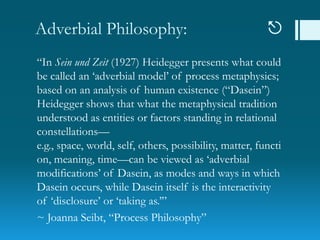 Adverbial Philosophy: 
“In Sein und Zeit (1927) Heidegger presents what could
be called an „adverbial model‟ of process metaphysics;
based on an analysis of human existence (“Dasein”)
Heidegger shows that what the metaphysical tradition
understood as entities or factors standing in relational
constellations—
e.g., space, world, self, others, possibility, matter, functi
on, meaning, time—can be viewed as „adverbial
modifications‟ of Dasein, as modes and ways in which
Dasein occurs, while Dasein itself is the interactivity
of „disclosure‟ or „taking as.‟”
~ Joanna Seibt, “Process Philosophy”
 