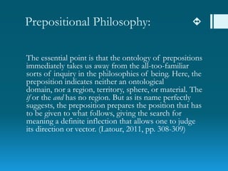 Prepositional Philosophy: 
The essential point is that the ontology of prepositions
immediately takes us away from the all-too-familiar
sorts of inquiry in the philosophies of being. Here, the
preposition indicates neither an ontological
domain, nor a region, territory, sphere, or material. The
if or the and has no region. But as its name perfectly
suggests, the preposition prepares the position that has
to be given to what follows, giving the search for
meaning a definite inflection that allows one to judge
its direction or vector. (Latour, 2011, pp. 308-309)
 