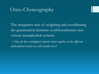 Onto-Choreography
The integrative task of weighting and coordinating
the grammatical elements or philosophemes into
various metaphysical systems.
~ How do these ontological elements dance together in the different
philosophical models we will consider here?
 