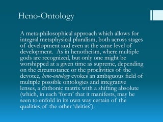 Heno-Ontology
A meta-philosophical approach which allows for
integral metaphysical pluralism, both across stages
of development and even at the same level of
development. As in henotheism, where multiple
gods are recognized, but only one might be
worshipped at a given time as supreme, depending
on the circumstance or the proclivities of the
devotee, heno-ontology evokes an ambiguous field of
multiple possible ontologies and integrative
lenses, a chthonic matrix with a shifting absolute
(which, in each „form‟ that it manifests, may be
seen to enfold in its own way certain of the
qualities of the other „deities‟).
 