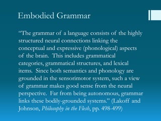 Embodied Grammar
“The grammar of a language consists of the highly
structured neural connections linking the
conceptual and expressive (phonological) aspects
of the brain. This includes grammatical
categories, grammatical structures, and lexical
items. Since both semantics and phonology are
grounded in the sensorimotor system, such a view
of grammar makes good sense from the neural
perspective. Far from being autonomous, grammar
links these bodily-grounded systems.” (Lakoff and
Johnson, Philosophy in the Flesh, pp. 498-499)
 