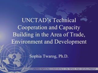 UNCTAD’s Technical 
Cooperation and Capacity 
Building in the Area of Trade, 
Environment and Development 
Sophia Twarog, Ph.D. 
 