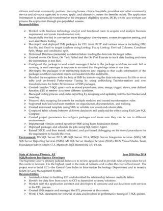 citizens and soon, community partners (nursing homes, clinics, hospitals, providers and other community
service and advocacy agencies) to screen, apply, and ultimately, renew for benefits online. The application
information is automatically transferred to the integrated eligibility system, DCIS, where case workers can
process the application through pre-populated screens.
Responsibilities:
 Worked with business technology analyst and functional team to acquire and analyze business
requirement and create transformation rule.
 Successfully worked in conversion team throughout development, system integration testing, and
user acceptance testing.
 Developed and deployed SSIS packages for ETL from OLTP and various sources including DB2,
flat file, and Excel to target database using Lookup, Fuzzy Lookup, Derived Columns, Condition
Split, Merge and conditional split.
 Performed Database (metadata) validation before loading the data into the target tables.
 Created events On Error, On Task Failed and the On Post Execute to track data loading and store
the information in text files.
 Configured the package to send email messages if tasks in the package workflow succeed, fail or
running, or send messages in response to an event that the package raises at run time.
 Developed the packages with monitoring features and logging so that audit information of the
packages and their execution results are loaded in to the audit table.
 Handled the exceptions with the help of SSIS by transferring the data into separate flat file or error
table and performed Performance Tuning by using unblocking Transformations and row
transformations for better Performance of SSIS packages.
 Created complex T-SQL query such as stored procedures, joins, merge, trigger, views, user defined
function, CTE to retrieve data from different databases.
 Managed testing process and status reporting by designing and updating internal test tracker and
issue log.
 Prepared data mapping documents for multiple modules and created transformation rules.
 Supported tech lead and team members on organization, documentation, and training.
 Created automated template using VBA to validate row count and column data.
 Compared table schema between different databases and analyzed the effect using Red Gate SQL
Compare.
 Created project parameters to configure packages and make sure they can be run in different
environments.
 Implemented version control system for SSIS using Team Foundation Server.
 Deployed packages and schedule the jobs using SQL Server Agent.
 Raised DBCR, and then tested, validated, and performed debugging on the stored procedures for
the requirement to handle the error.
Environment: MS SQL Server 2012, MS SQL Server 2014, MSSQL Server Integration services (SSIS), MS
SQL Server Reporting Services (SSRS), MS SQL Server Analysis Services (SSAS), BIDS, Visual Studio, Team
Foundation Server, Erwin v7.3, Microsoft .NET framework 3.5, VB.net.
State of Arizona, Phoenix, AZ June 2014-Sep 2014
SQL/Business Intelligence Developer
The Supreme Court's primary judicial duties are to review appeals and to provide rules of procedure for all
the courts in Arizona. It is the highest court in the state of Arizona and is often the court of last resort. The
project was to build CCI—the Central Case Index in Information Technology Department, and to remedy
tickets in Case Management System.
Responsibilities:
 Assisted architect in building CCI and identified the relationship between multiple tables.
 Identify the data flow from courts to CCI to dependent systems/solutions.
 Worked with the application architect and developers to consume and use data from web services
in the ETL process.
 Created SSIS projects and managed the ETL processes of the system.
 Wrote T-SQL statements for retrieval of data and involved in performance tuning of T-SQL queries.
 