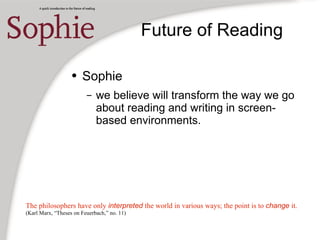 Future of Reading
● Sophie
– we believe will transform the way we go
about reading and writing in screen-
based environments.
The philosophers have only interpreted the world in various ways; the point is to change it.
(Karl Marx, “Theses on Feuerbach,” no. 11)
 