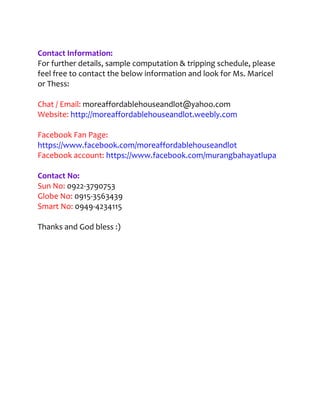 Contact Information:
For further details, sample computation & tripping schedule, please
feel free to contact the below information and look for Ms. Maricel
or Thess:

Chat / Email: moreaffordablehouseandlot@yahoo.com
Website: http://moreaffordablehouseandlot.weebly.com

Facebook Fan Page:
https://www.facebook.com/moreaffordablehouseandlot
Facebook account: https://www.facebook.com/murangbahayatlupa

Contact No:
Sun No: 0922-3790753
Globe No: 0915-3563439
Smart No: 0949-4234115

Thanks and God bless :)
 