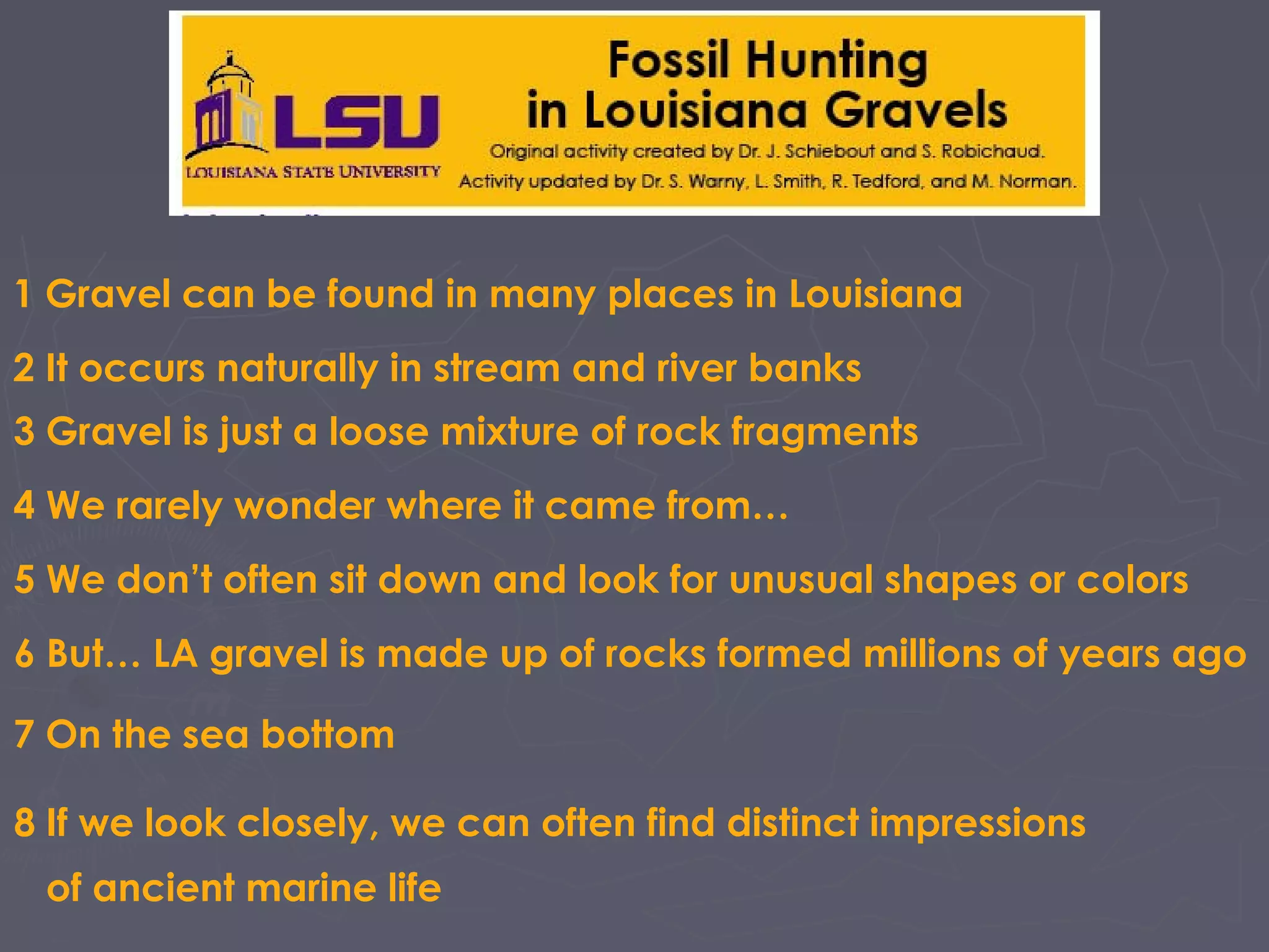 1 Gravel can be found in many places in Louisiana
2 It occurs naturally in stream and river banks
3 Gravel is just a loose mixture of rock fragments
4 We rarely wonder where it came from…
5 We don’t often sit down and look for unusual shapes or colors
6 But… LA gravel is made up of rocks formed millions of years ago
7 On the sea bottom
8 If we look closely, we can often find distinct impressions
of ancient marine life
 