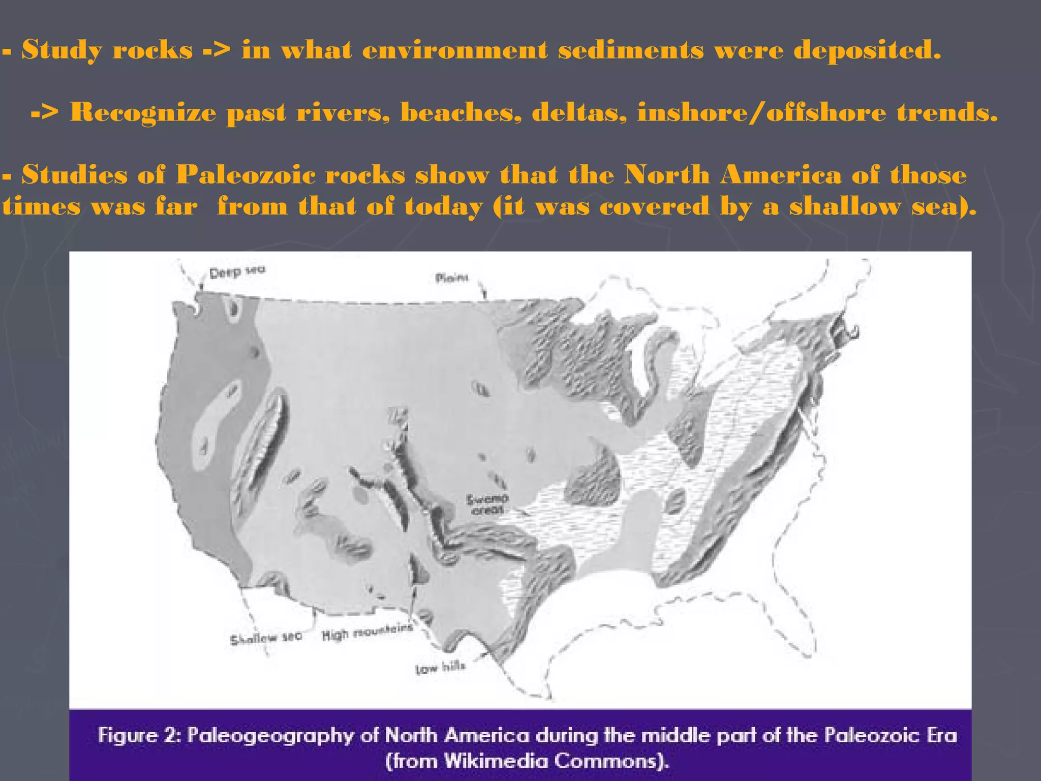 - Study rocks -> in what environment sediments were deposited.
-> Recognize past rivers, beaches, deltas, inshore/offshore trends.
- Studies of Paleozoic rocks show that the North America of those
times was far from that of today (it was covered by a shallow sea).
 