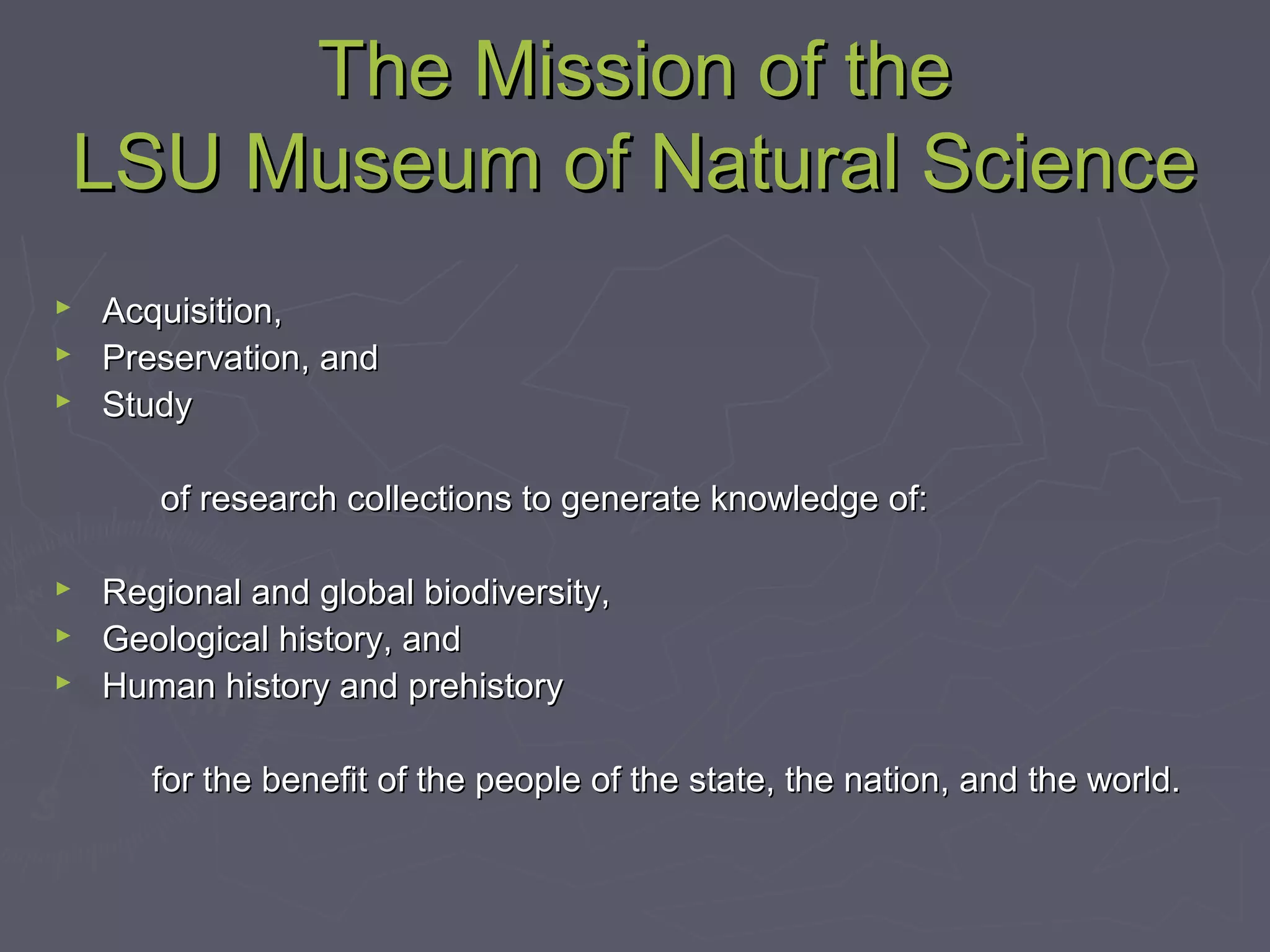The Mission of theThe Mission of the
LSU Museum of Natural ScienceLSU Museum of Natural Science
 Acquisition,Acquisition,
 Preservation, andPreservation, and
 StudyStudy
of research collections to generate knowledge of:of research collections to generate knowledge of:
 Regional and global biodiversity,Regional and global biodiversity,
 Geological history, andGeological history, and
 Human history and prehistoryHuman history and prehistory
for the benefit of the people of the state, the nation, and the world.for the benefit of the people of the state, the nation, and the world.
 