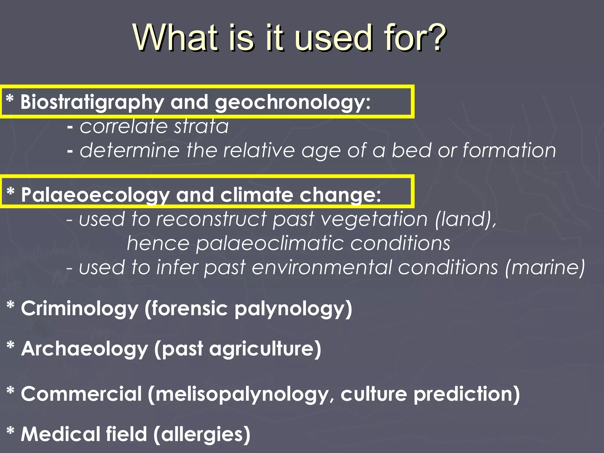 * Biostratigraphy and geochronology:
- correlate strata
- determine the relative age of a bed or formation
What is it used for?What is it used for?
* Palaeoecology and climate change:
- used to reconstruct past vegetation (land),
hence palaeoclimatic conditions
- used to infer past environmental conditions (marine)
* Criminology (forensic palynology)
* Archaeology (past agriculture)
* Commercial (melisopalynology, culture prediction)
* Medical field (allergies)
 