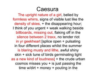 Caesura
      The upright nature of a girl, belied by
 formless whirrs, signs of visible lust like the
   density of skies, + the disappearing hour;
 I think of you urgent + weak walking beside
    billboards, missing out, flaking off in the
     silence between 2 traxx, no tender riot
    in yr geekheart [splice open + pulsating
   in four different places whilst the summer
     is blaring musty and lithe, awful shiny
   skin + sick tune of birds germinating light
as a new kind of loudness] + the crude urban
    cosmos misses you + is just passing the
      time w/dirt + money + pouting in the
 