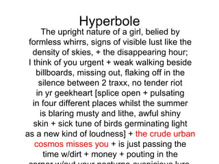 Hyperbole
      The upright nature of a girl, belied by
 formless whirrs, signs of visible lust like the
   density of skies, + the disappearing hour;
 I think of you urgent + weak walking beside
    billboards, missing out, flaking off in the
     silence between 2 traxx, no tender riot
    in yr geekheart [splice open + pulsating
   in four different places whilst the summer
     is blaring musty and lithe, awful shiny
   skin + sick tune of birds germinating light
as a new kind of loudness] + the crude urban
    cosmos misses you + is just passing the
      time w/dirt + money + pouting in the
 
