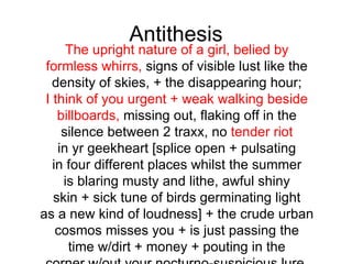 Antithesis
      The upright nature of a girl, belied by
 formless whirrs, signs of visible lust like the
   density of skies, + the disappearing hour;
 I think of you urgent + weak walking beside
    billboards, missing out, flaking off in the
     silence between 2 traxx, no tender riot
    in yr geekheart [splice open + pulsating
   in four different places whilst the summer
     is blaring musty and lithe, awful shiny
   skin + sick tune of birds germinating light
as a new kind of loudness] + the crude urban
    cosmos misses you + is just passing the
      time w/dirt + money + pouting in the
 