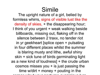 Simile
      The upright nature of a girl, belied by
 formless whirrs, signs of visible lust like the
   density of skies, + the disappearing hour;
 I think of you urgent + weak walking beside
    billboards, missing out, flaking off in the
     silence between 2 traxx, no tender riot
    in yr geekheart [splice open + pulsating
   in four different places whilst the summer
     is blaring musty and lithe, awful shiny
   skin + sick tune of birds germinating light
as a new kind of loudness] + the crude urban
    cosmos misses you + is just passing the
      time w/dirt + money + pouting in the
 