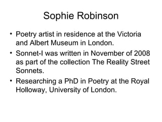Sophie Robinson
• Poetry artist in residence at the Victoria
  and Albert Museum in London.
• Sonnet-I was written in November of 2008
  as part of the collection The Reality Street
  Sonnets.
• Researching a PhD in Poetry at the Royal
  Holloway, University of London.
 
