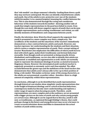 that ‘role models’ can shape someone’s identity- leading them down a path
they may not have anticipated. We also can identify a bond between adults
and youth. One of the adults is very protective over one of the students
whilst his mother is in a mental hospital, lessening the conflict between the
two. This is also demonstrated through the caring and considerate
behaviour of the students towards his mother- showing another side of
youth that simple representations in the past have failed to create. Even
though the case study still shows negative aspects of youth that can be seen
in simple representations such as being troublesome and violent, we still
identify moments of friendliness and compassion between youth.
Finally, the television show Waterloo Road supports the argument that
youth is presented in a more complex way than a simple way. The
scruffiness of the students and the smartness of the teachers immediately
demonstrate a clear contrast between adults and youth. However, one
teacher expresses her understanding for the students and their situation,
which creates a complex representation of youth. Their corrupt setting of
Greater Manchester also emphasises the difficulties of which youth have to
deal with which again, makes their troublesome and deviant behaviour
excusable. Even though youth are presented as being sexually driven,
disobedient and troublesome, we are also able to identify that adults are
represented as muddled and argumentative as well. Adults are normally
made to represent the dominant ideology of society as stated in Gramsci’s
Hegemony theory. However the stereotypical posh southern teacher is
negatively presented as extremely naïve and close minded. The affair
scandal between the grown-ups and the meltdown of the head teacher also
demonstrates that adults aren’t always able to live up to their position of
being a role model. This makes us favour some of the young characters, as
the adults are not presented, as perfect either- therefore there is a high
amount of complexity within these representations.
In conclusion, although it can be identified that youth representations
through historical case studies show simplistic youth representations due
to the height of dominant ideology and it’s attack of deviant behaviour,
contemporary media has become more understanding and explores a
wider range of aspects when focusing on youth. Therefore, youth
representations are more complex and as the audience, we are presented
with a bigger picture on the issue of youth and why certain young people
act certain ways. Although it can be argued that to this day, youth is still
seen as troublesome, as explained through Hebdige’s theory, that could
perhaps change in the future and young directors may occur a lot more to
create accurate television shows and films to demonstrate the actual
realities of youth within society.
 