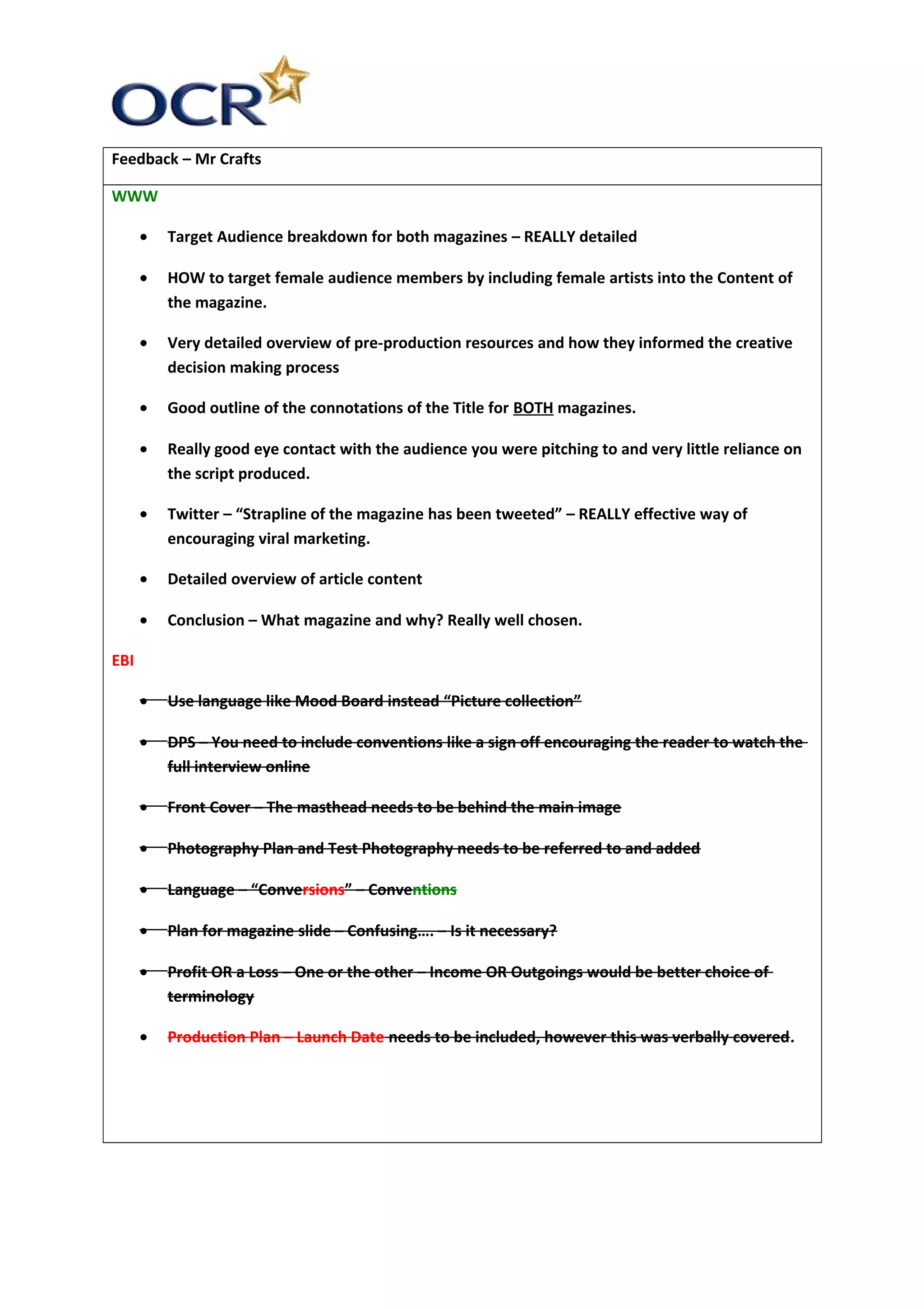 Feedback – Mr Crafts
WWW
• Target Audience breakdown for both magazines – REALLY detailed
• HOW to target female audience members by including female artists into the Content of
the magazine.
• Very detailed overview of pre-production resources and how they informed the creative
decision making process
• Good outline of the connotations of the Title for BOTH magazines.
• Really good eye contact with the audience you were pitching to and very little reliance on
the script produced.
• Twitter – “Strapline of the magazine has been tweeted” – REALLY effective way of
encouraging viral marketing.
• Detailed overview of article content
• Conclusion – What magazine and why? Really well chosen.
EBI
• Use language like Mood Board instead “Picture collection”
• DPS – You need to include conventions like a sign off encouraging the reader to watch the
full interview online
• Front Cover – The masthead needs to be behind the main image
• Photography Plan and Test Photography needs to be referred to and added
• Language – “Conversions” – Conventions
• Plan for magazine slide – Confusing…. – Is it necessary?
• Profit OR a Loss – One or the other – Income OR Outgoings would be better choice of
terminology
• Production Plan – Launch Date needs to be included, however this was verbally covered.
 