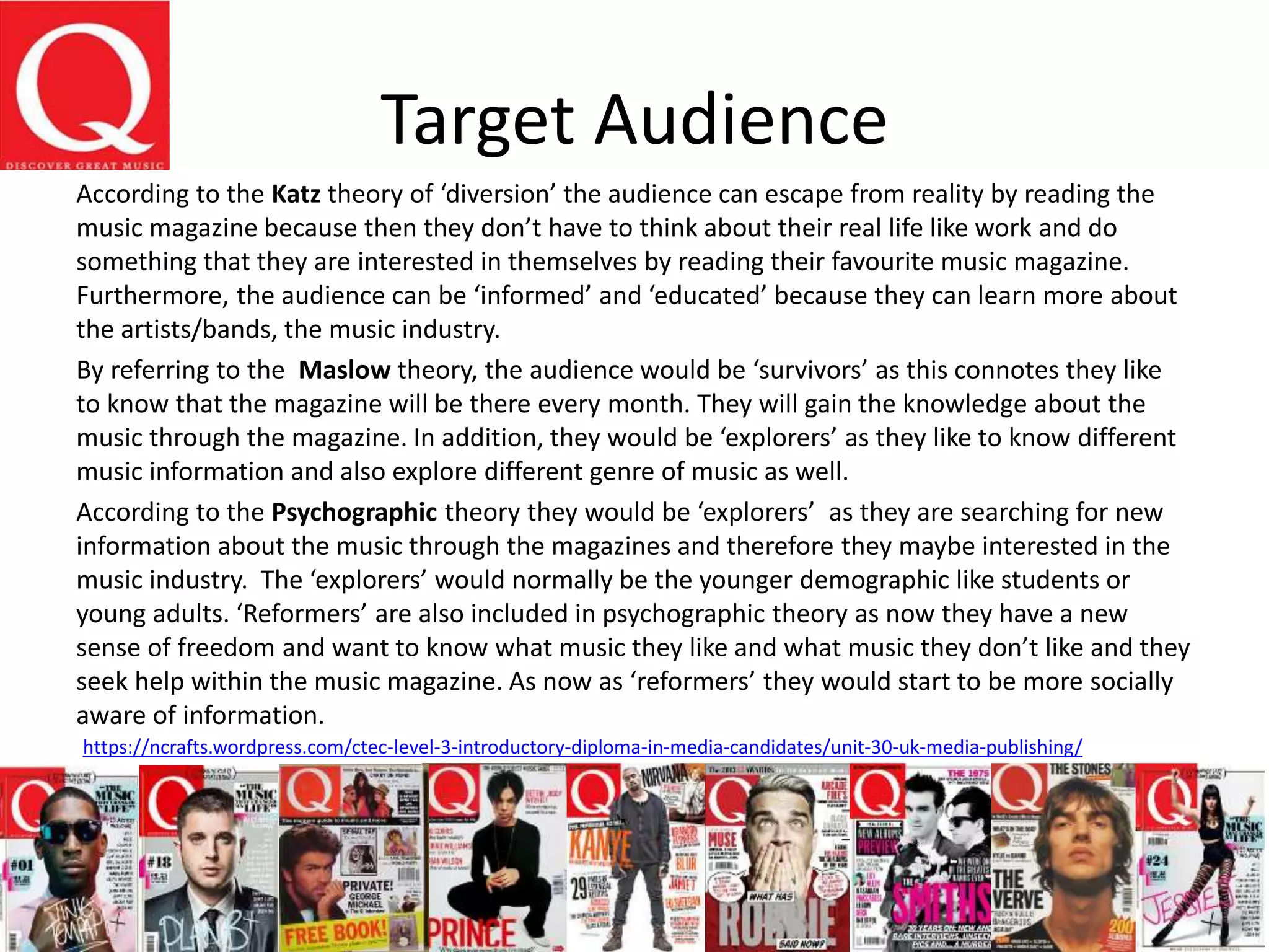 Target Audience
According to the Katz theory of ‘diversion’ the audience can escape from reality by reading the
music magazine because then they don’t have to think about their real life like work and do
something that they are interested in themselves by reading their favourite music magazine.
Furthermore, the audience can be ‘informed’ and ‘educated’ because they can learn more about
the artists/bands, the music industry.
By referring to the Maslow theory, the audience would be ‘survivors’ as this connotes they like
to know that the magazine will be there every month. They will gain the knowledge about the
music through the magazine. In addition, they would be ‘explorers’ as they like to know different
music information and also explore different genre of music as well.
According to the Psychographic theory they would be ‘explorers’ as they are searching for new
information about the music through the magazines and therefore they maybe interested in the
music industry. The ‘explorers’ would normally be the younger demographic like students or
young adults. ‘Reformers’ are also included in psychographic theory as now they have a new
sense of freedom and want to know what music they like and what music they don’t like and they
seek help within the music magazine. As now as ‘reformers’ they would start to be more socially
aware of information.
https://ncrafts.wordpress.com/ctec-level-3-introductory-diploma-in-media-candidates/unit-30-uk-media-publishing/
 