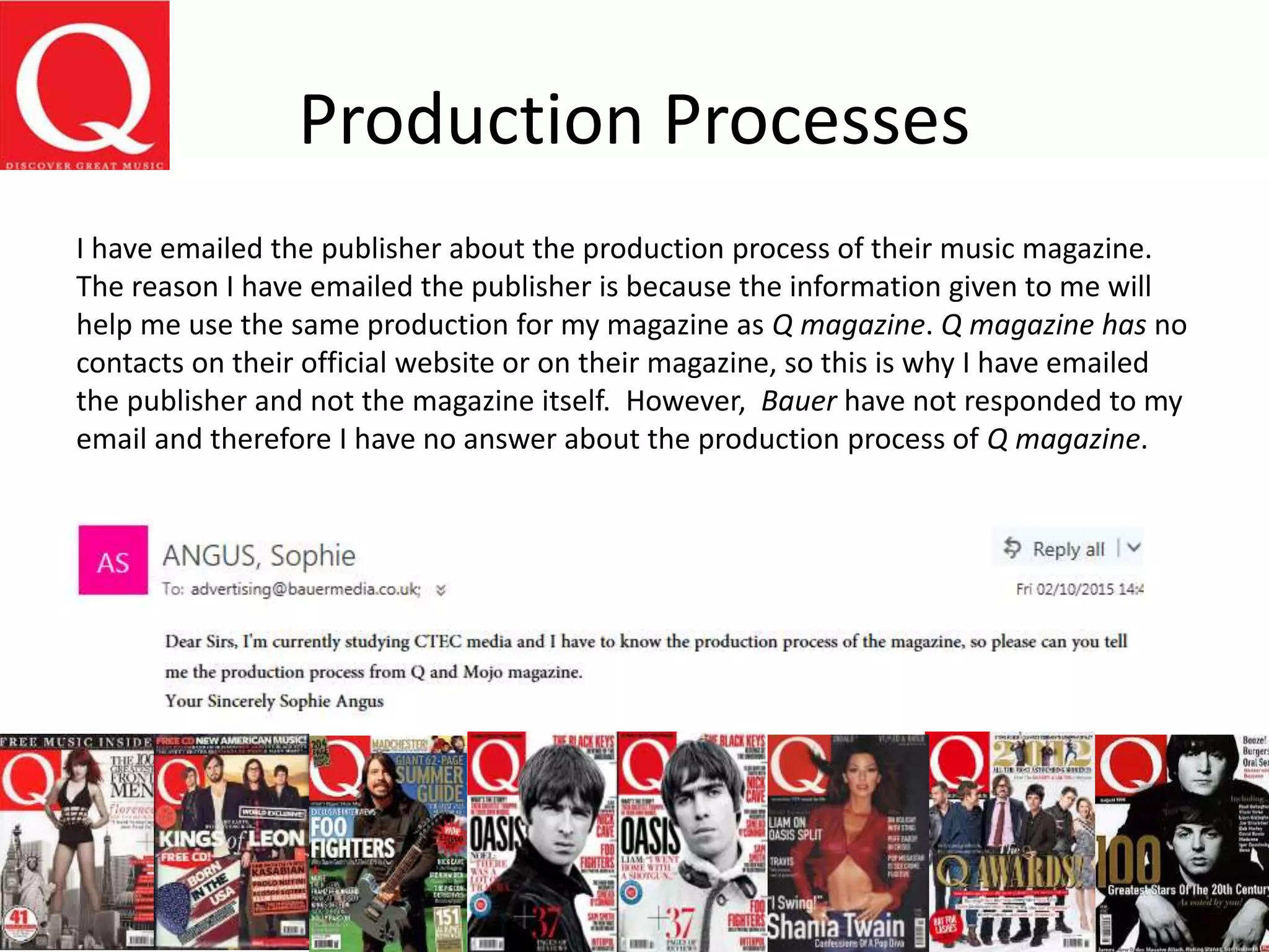 Production Processes
I have emailed the publisher about the production process of their music magazine.
The reason I have emailed the publisher is because the information given to me will
help me use the same production for my magazine as Q magazine. Q magazine has no
contacts on their official website or on their magazine, so this is why I have emailed
the publisher and not the magazine itself. However, Bauer have not responded to my
email and therefore I have no answer about the production process of Q magazine.
 