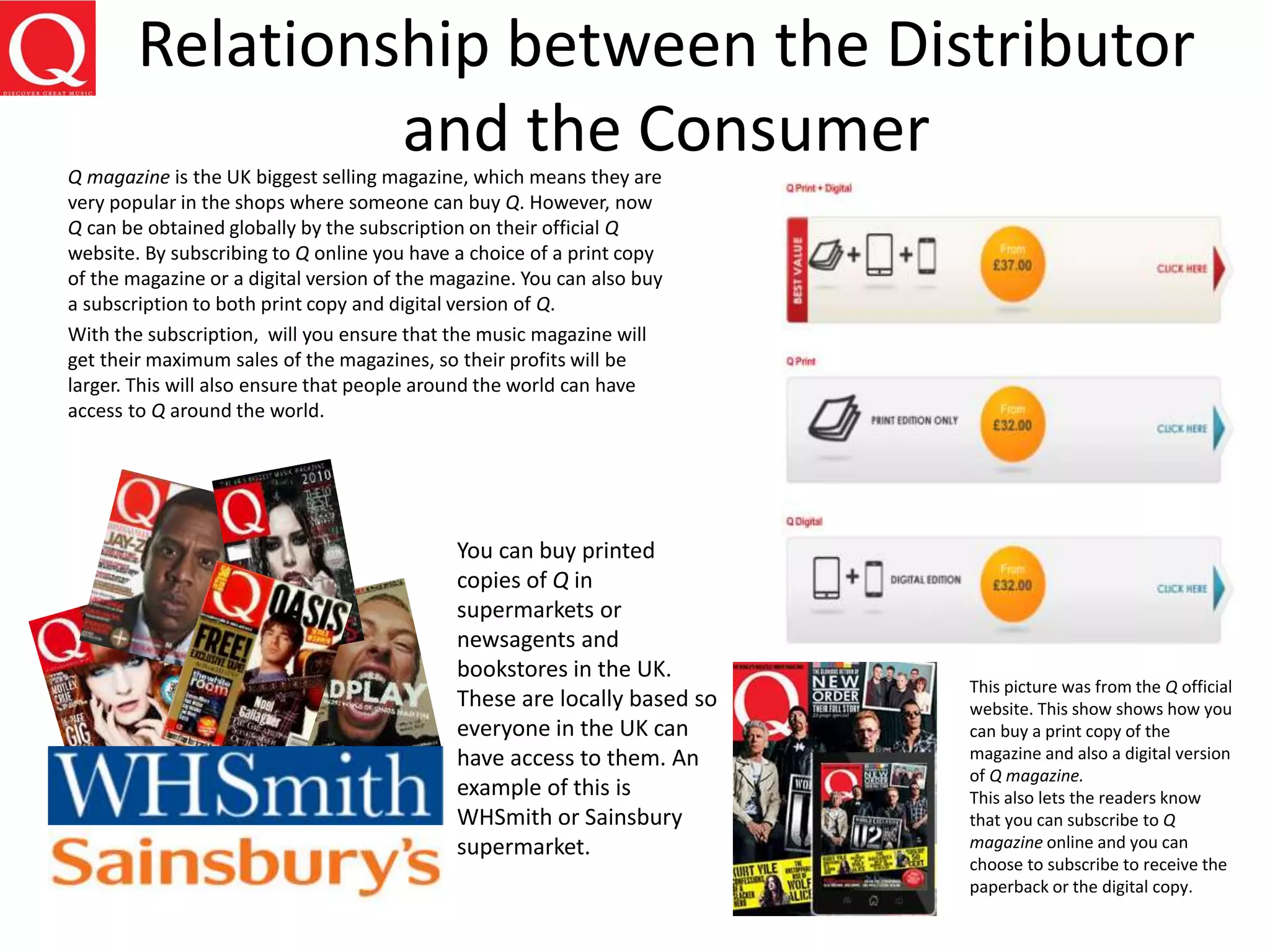 Relationship between the Distributor
and the ConsumerQ magazine is the UK biggest selling magazine, which means they are
very popular in the shops where someone can buy Q. However, now
Q can be obtained globally by the subscription on their official Q
website. By subscribing to Q online you have a choice of a print copy
of the magazine or a digital version of the magazine. You can also buy
a subscription to both print copy and digital version of Q.
With the subscription, will you ensure that the music magazine will
get their maximum sales of the magazines, so their profits will be
larger. This will also ensure that people around the world can have
access to Q around the world.
You can buy printed
copies of Q in
supermarkets or
newsagents and
bookstores in the UK.
These are locally based so
everyone in the UK can
have access to them. An
example of this is
WHSmith or Sainsbury
supermarket.
This picture was from the Q official
website. This show shows how you
can buy a print copy of the
magazine and also a digital version
of Q magazine.
This also lets the readers know
that you can subscribe to Q
magazine online and you can
choose to subscribe to receive the
paperback or the digital copy.
 