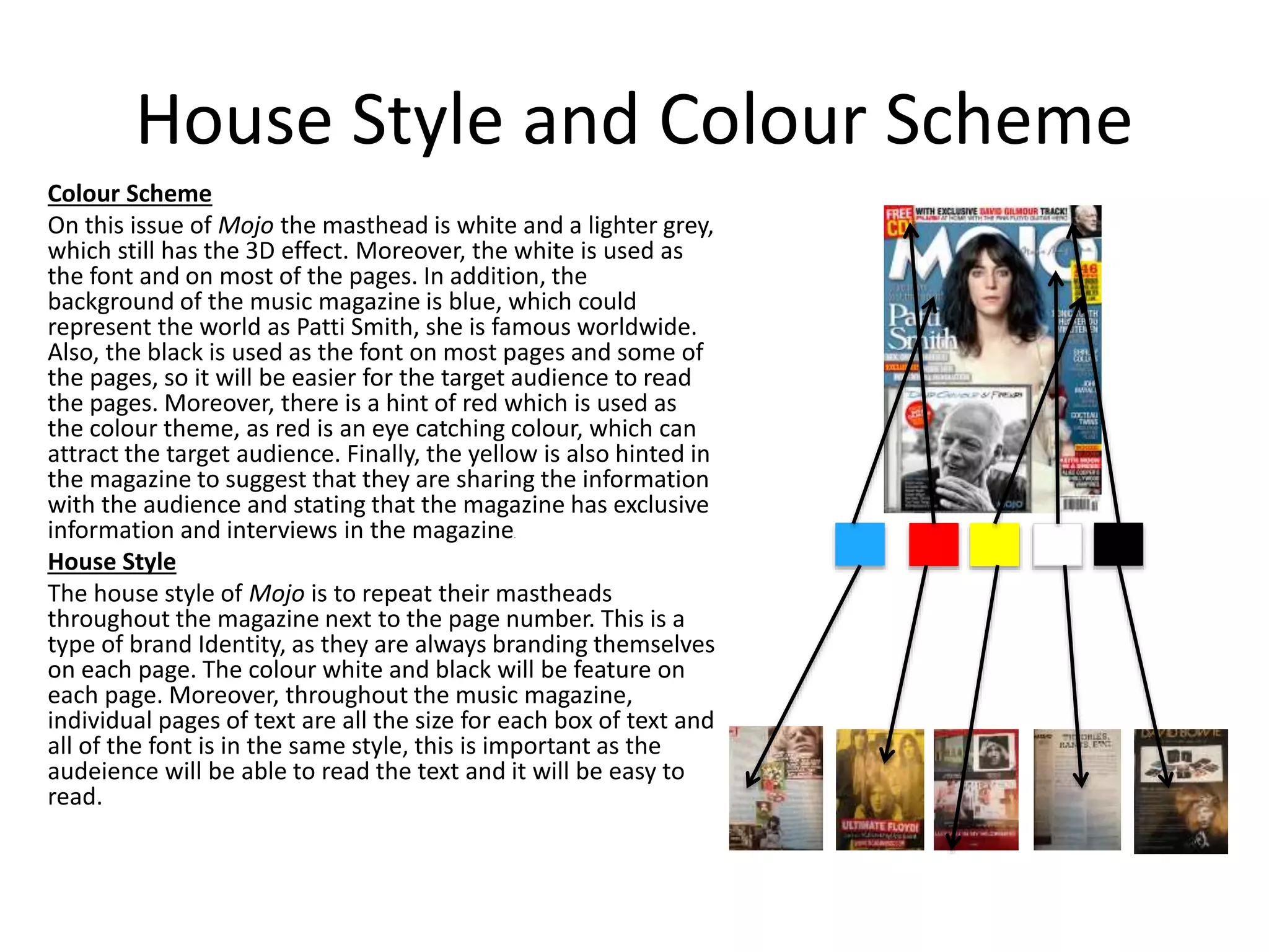 House Style and Colour Scheme
Colour Scheme
On this issue of Mojo the masthead is white and a lighter grey,
which still has the 3D effect. Moreover, the white is used as
the font and on most of the pages. In addition, the
background of the music magazine is blue, which could
represent the world as Patti Smith, she is famous worldwide.
Also, the black is used as the font on most pages and some of
the pages, so it will be easier for the target audience to read
the pages. Moreover, there is a hint of red which is used as
the colour theme, as red is an eye catching colour, which can
attract the target audience. Finally, the yellow is also hinted in
the magazine to suggest that they are sharing the information
with the audience and stating that the magazine has exclusive
information and interviews in the magazine.
House Style
The house style of Mojo is to repeat their mastheads
throughout the magazine next to the page number. This is a
type of brand Identity, as they are always branding themselves
on each page. The colour white and black will be feature on
each page. Moreover, throughout the music magazine,
individual pages of text are all the size for each box of text and
all of the font is in the same style, this is important as the
audeience will be able to read the text and it will be easy to
read.
 