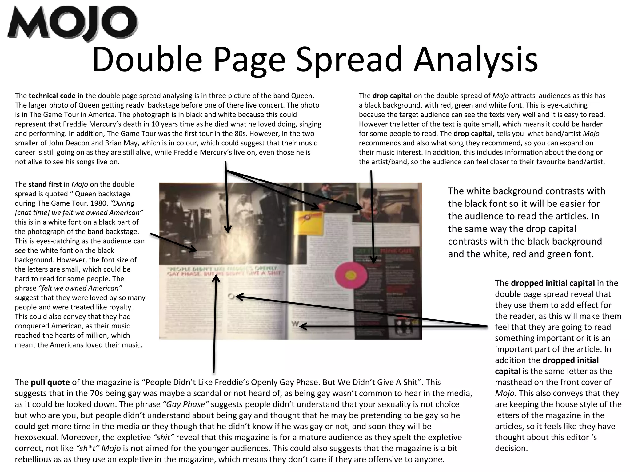 Double Page Spread Analysis
The drop capital on the double spread of Mojo attracts audiences as this has
a black background, with red, green and white font. This is eye-catching
because the target audience can see the texts very well and it is easy to read.
However the letter of the text is quite small, which means it could be harder
for some people to read. The drop capital, tells you what band/artist Mojo
recommends and also what song they recommend, so you can expand on
their music interest. In addition, this includes information about the dong or
the artist/band, so the audience can feel closer to their favourite band/artist.
The technical code in the double page spread analysing is in three picture of the band Queen.
The larger photo of Queen getting ready backstage before one of there live concert. The photo
is in The Game Tour in America. The photograph is in black and white because this could
represent that Freddie Mercury’s death in 10 years time as he died what he loved doing, singing
and performing. In addition, The Game Tour was the first tour in the 80s. However, in the two
smaller of John Deacon and Brian May, which is in colour, which could suggest that their music
career is still going on as they are still alive, while Freddie Mercury’s live on, even those he is
not alive to see his songs live on.
The pull quote of the magazine is “People Didn’t Like Freddie’s Openly Gay Phase. But We Didn’t Give A Shit”. This
suggests that in the 70s being gay was maybe a scandal or not heard of, as being gay wasn’t common to hear in the media,
as it could be looked down. The phrase “Gay Phase” suggests people didn’t understand that your sexuality is not choice
but who are you, but people didn’t understand about being gay and thought that he may be pretending to be gay so he
could get more time in the media or they though that he didn’t know if he was gay or not, and soon they will be
hexosexual. Moreover, the expletive “shit” reveal that this magazine is for a mature audience as they spelt the expletive
correct, not like “sh*t” Mojo is not aimed for the younger audiences. This could also suggests that the magazine is a bit
rebellious as as they use an expletive in the magazine, which means they don’t care if they are offensive to anyone.
The stand first in Mojo on the double
spread is quoted “ Queen backstage
during The Game Tour, 1980. “During
[chat time] we felt we owned American”
this is in a white font on a black part of
the photograph of the band backstage.
This is eyes-catching as the audience can
see the white font on the black
background. However, the font size of
the letters are small, which could be
hard to read for some people. The
phrase “felt we owned American”
suggest that they were loved by so many
people and were treated like royalty .
This could also convey that they had
conquered American, as their music
reached the hearts of million, which
meant the Americans loved their music.
The white background contrasts with
the black font so it will be easier for
the audience to read the articles. In
the same way the drop capital
contrasts with the black background
and the white, red and green font.
The dropped initial capital in the
double page spread reveal that
they use them to add effect for
the reader, as this will make them
feel that they are going to read
something important or it is an
important part of the article. In
addition the dropped initial
capital is the same letter as the
masthead on the front cover of
Mojo. This also conveys that they
are keeping the house style of the
letters of the magazine in the
articles, so it feels like they have
thought about this editor ‘s
decision.
 