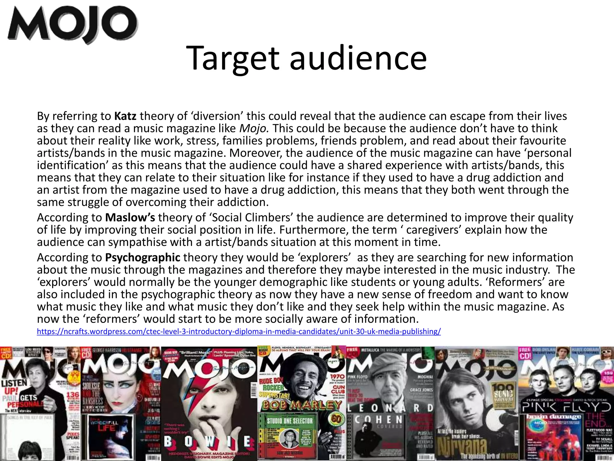 Target audience
By referring to Katz theory of ‘diversion’ this could reveal that the audience can escape from their lives
as they can read a music magazine like Mojo. This could be because the audience don’t have to think
about their reality like work, stress, families problems, friends problem, and read about their favourite
artists/bands in the music magazine. Moreover, the audience of the music magazine can have ‘personal
identification’ as this means that the audience could have a shared experience with artists/bands, this
means that they can relate to their situation like for instance if they used to have a drug addiction and
an artist from the magazine used to have a drug addiction, this means that they both went through the
same struggle of overcoming their addiction.
According to Maslow’s theory of ‘Social Climbers’ the audience are determined to improve their quality
of life by improving their social position in life. Furthermore, the term ‘ caregivers’ explain how the
audience can sympathise with a artist/bands situation at this moment in time.
According to Psychographic theory they would be ‘explorers’ as they are searching for new information
about the music through the magazines and therefore they maybe interested in the music industry. The
‘explorers’ would normally be the younger demographic like students or young adults. ‘Reformers’ are
also included in the psychographic theory as now they have a new sense of freedom and want to know
what music they like and what music they don’t like and they seek help within the music magazine. As
now the ‘reformers’ would start to be more socially aware of information.
https://ncrafts.wordpress.com/ctec-level-3-introductory-diploma-in-media-candidates/unit-30-uk-media-publishing/
 