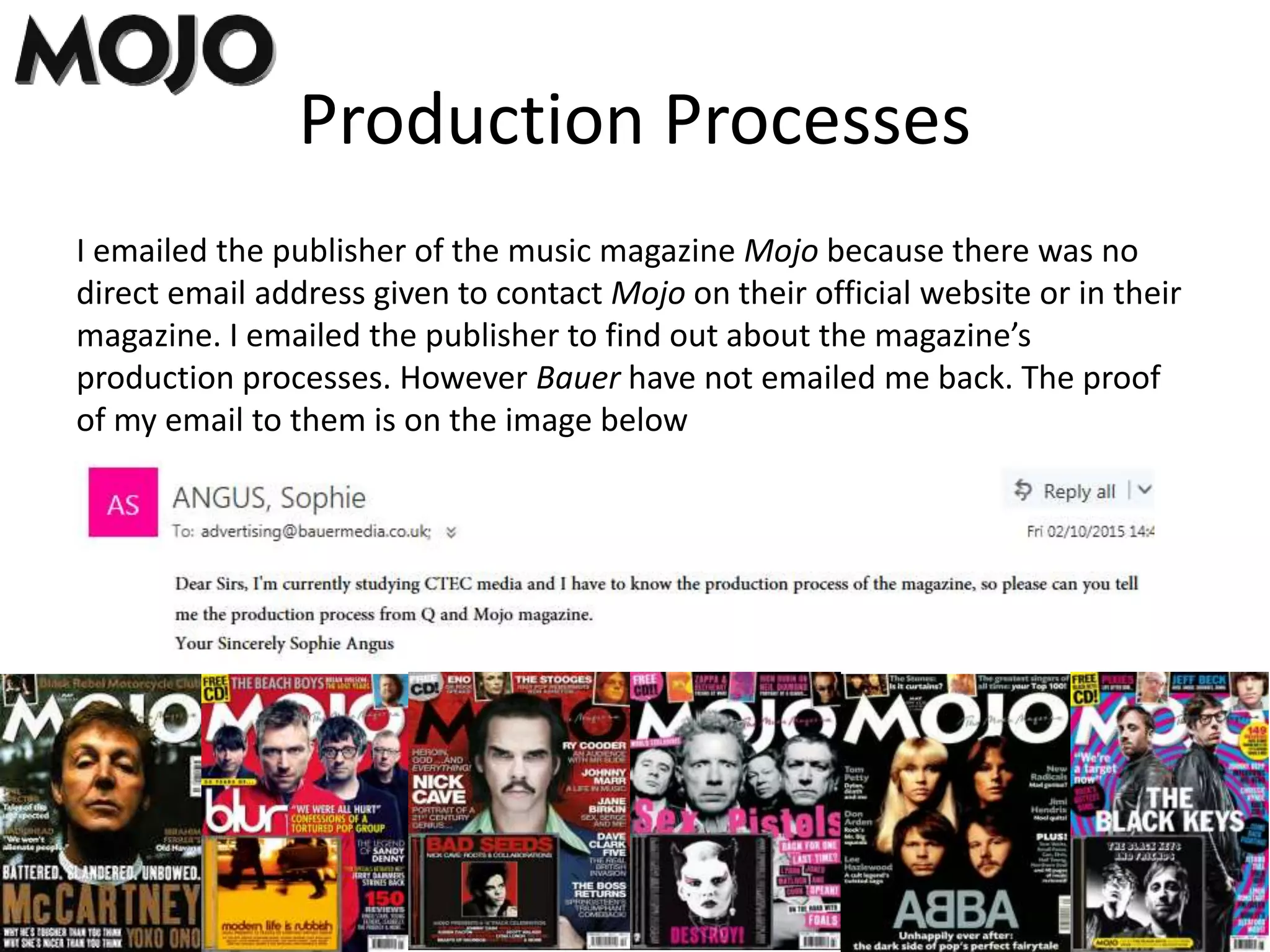Production Processes
I emailed the publisher of the music magazine Mojo because there was no
direct email address given to contact Mojo on their official website or in their
magazine. I emailed the publisher to find out about the magazine’s
production processes. However Bauer have not emailed me back. The proof
of my email to them is on the image below
 