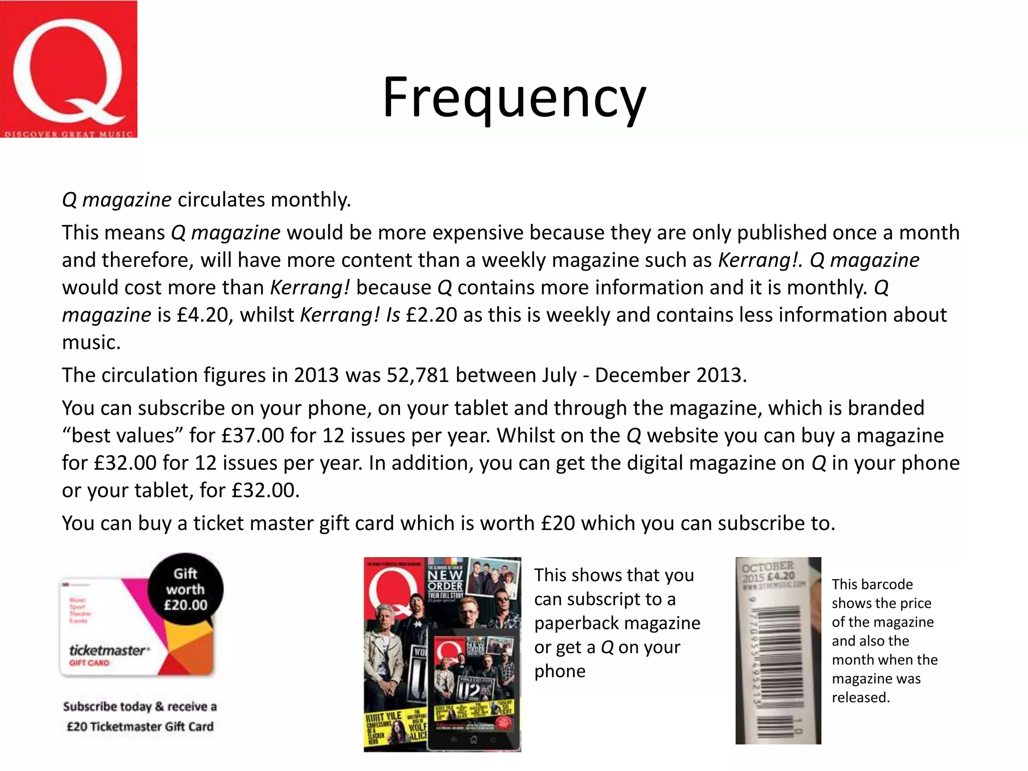 Frequency
Q magazine circulates monthly.
This means Q magazine would be more expensive because they are only published once a month
and therefore, will have more content than a weekly magazine such as Kerrang!. Q magazine
would cost more than Kerrang! because Q contains more information and it is monthly. Q
magazine is £4.20, whilst Kerrang! Is £2.20 as this is weekly and contains less information about
music.
The circulation figures in 2013 was 52,781 between July - December 2013.
You can subscribe on your phone, on your tablet and through the magazine, which is branded
“best values” for £37.00 for 12 issues per year. Whilst on the Q website you can buy a magazine
for £32.00 for 12 issues per year. In addition, you can get the digital magazine on Q in your phone
or your tablet, for £32.00.
You can buy a ticket master gift card which is worth £20 which you can subscribe to.
This shows that you
can subscript to a
paperback magazine
or get a Q on your
phone
This barcode
shows the price
of the magazine
and also the
month when the
magazine was
released.
 