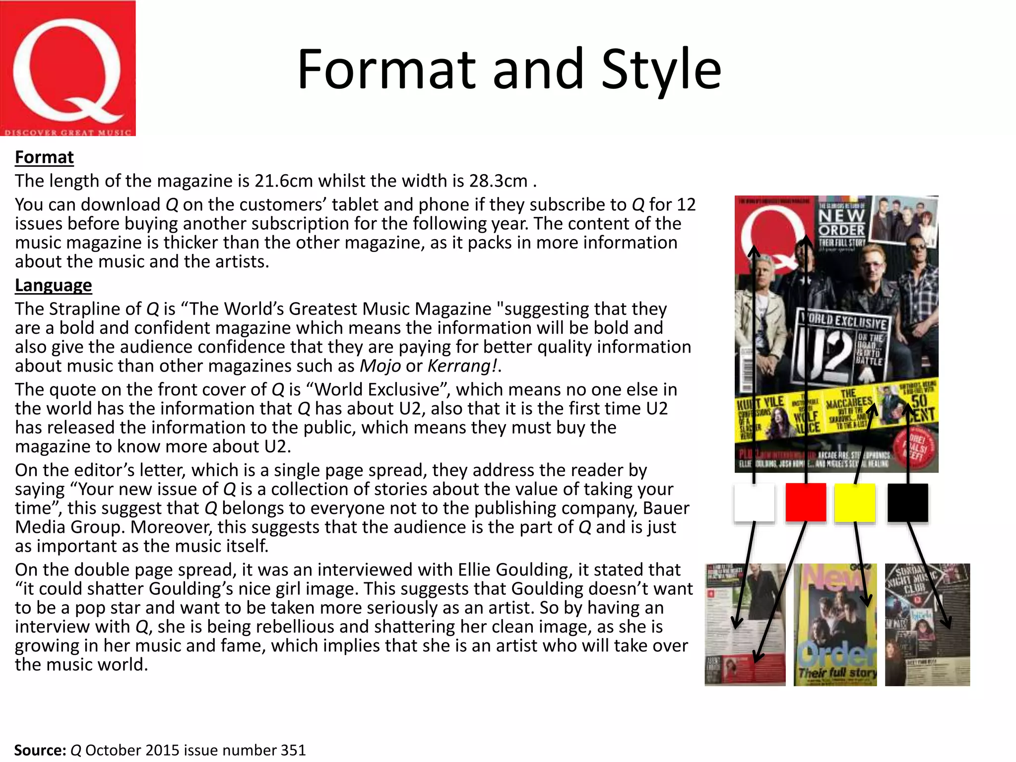 Format and Style
Format
The length of the magazine is 21.6cm whilst the width is 28.3cm .
You can download Q on the customers’ tablet and phone if they subscribe to Q for 12
issues before buying another subscription for the following year. The content of the
music magazine is thicker than the other magazine, as it packs in more information
about the music and the artists.
Language
The Strapline of Q is “The World’s Greatest Music Magazine "suggesting that they
are a bold and confident magazine which means the information will be bold and
also give the audience confidence that they are paying for better quality information
about music than other magazines such as Mojo or Kerrang!.
The quote on the front cover of Q is “World Exclusive”, which means no one else in
the world has the information that Q has about U2, also that it is the first time U2
has released the information to the public, which means they must buy the
magazine to know more about U2.
On the editor’s letter, which is a single page spread, they address the reader by
saying “Your new issue of Q is a collection of stories about the value of taking your
time”, this suggest that Q belongs to everyone not to the publishing company, Bauer
Media Group. Moreover, this suggests that the audience is the part of Q and is just
as important as the music itself.
On the double page spread, it was an interviewed with Ellie Goulding, it stated that
“it could shatter Goulding’s nice girl image. This suggests that Goulding doesn’t want
to be a pop star and want to be taken more seriously as an artist. So by having an
interview with Q, she is being rebellious and shattering her clean image, as she is
growing in her music and fame, which implies that she is an artist who will take over
the music world.
Source: Q October 2015 issue number 351
 