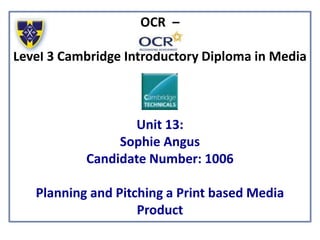 OCR –
Level 3 Cambridge Introductory Diploma in Media
Unit 13:
Sophie Angus
Candidate Number: 1006
Planning and Pitching a Print based Media
Product
 