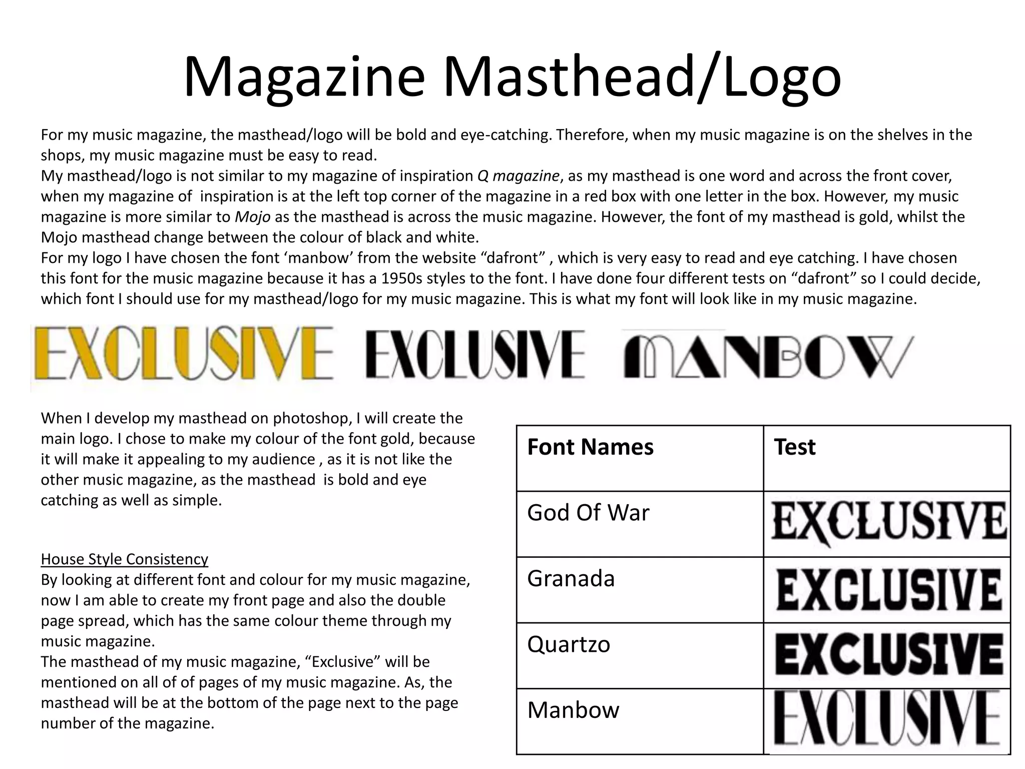 Magazine Masthead/Logo
Font Names Test
God Of War
Granada
Quartzo
Manbow
For my music magazine, the masthead/logo will be bold and eye-catching. Therefore, when my music magazine is on the shelves in the
shops, my music magazine must be easy to read.
My masthead/logo is not similar to my magazine of inspiration Q magazine, as my masthead is one word and across the front cover,
when my magazine of inspiration is at the left top corner of the magazine in a red box with one letter in the box. However, my music
magazine is more similar to Mojo as the masthead is across the music magazine. However, the font of my masthead is gold, whilst the
Mojo masthead change between the colour of black and white.
For my logo I have chosen the font ‘manbow’ from the website “dafront” , which is very easy to read and eye catching. I have chosen
this font for the music magazine because it has a 1950s styles to the font. I have done four different tests on “dafront” so I could decide,
which font I should use for my masthead/logo for my music magazine. This is what my font will look like in my music magazine.
House Style Consistency
By looking at different font and colour for my music magazine,
now I am able to create my front page and also the double
page spread, which has the same colour theme through my
music magazine.
The masthead of my music magazine, “Exclusive” will be
mentioned on all of of pages of my music magazine. As, the
masthead will be at the bottom of the page next to the page
number of the magazine.
When I develop my masthead on photoshop, I will create the
main logo. I chose to make my colour of the font gold, because
it will make it appealing to my audience , as it is not like the
other music magazine, as the masthead is bold and eye
catching as well as simple.
 