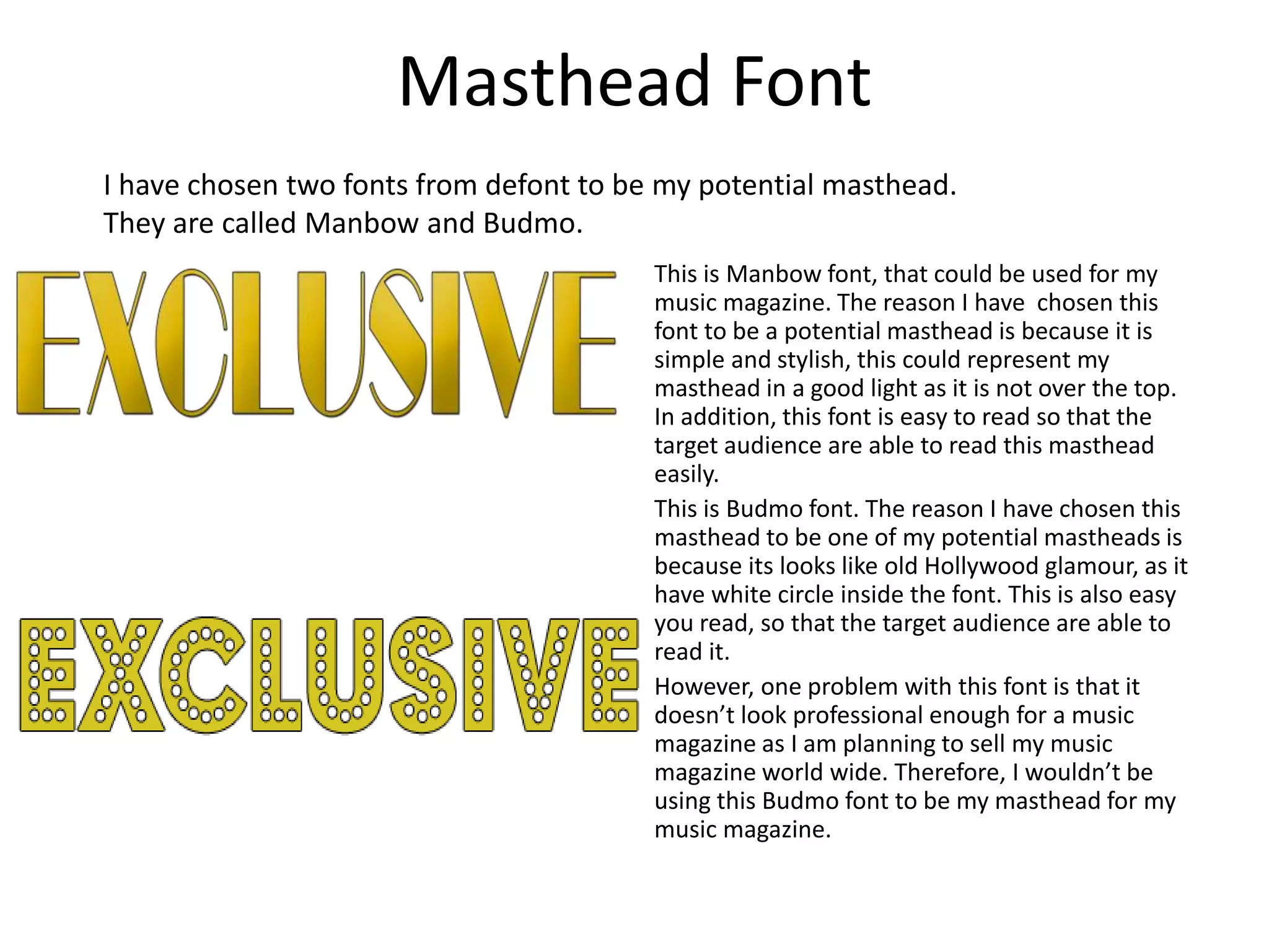 Masthead Font
This is Manbow font, that could be used for my
music magazine. The reason I have chosen this
font to be a potential masthead is because it is
simple and stylish, this could represent my
masthead in a good light as it is not over the top.
In addition, this font is easy to read so that the
target audience are able to read this masthead
easily.
This is Budmo font. The reason I have chosen this
masthead to be one of my potential mastheads is
because its looks like old Hollywood glamour, as it
have white circle inside the font. This is also easy
you read, so that the target audience are able to
read it.
However, one problem with this font is that it
doesn’t look professional enough for a music
magazine as I am planning to sell my music
magazine world wide. Therefore, I wouldn’t be
using this Budmo font to be my masthead for my
music magazine.
I have chosen two fonts from defont to be my potential masthead.
They are called Manbow and Budmo.
 