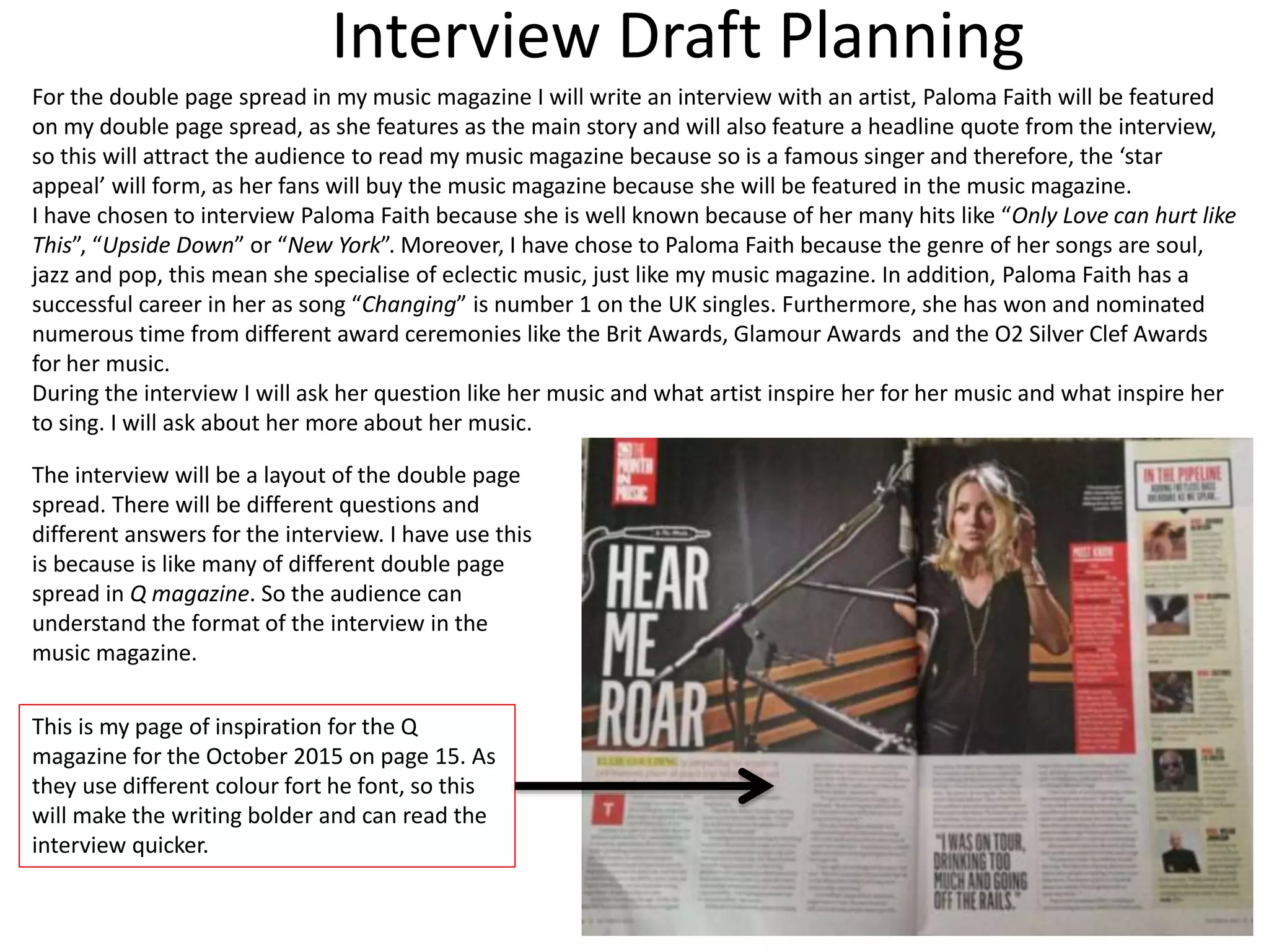 Interview Draft Planning
For the double page spread in my music magazine I will write an interview with an artist, Paloma Faith will be featured
on my double page spread, as she features as the main story and will also feature a headline quote from the interview,
so this will attract the audience to read my music magazine because so is a famous singer and therefore, the ‘star
appeal’ will form, as her fans will buy the music magazine because she will be featured in the music magazine.
I have chosen to interview Paloma Faith because she is well known because of her many hits like “Only Love can hurt like
This”, “Upside Down” or “New York”. Moreover, I have chose to Paloma Faith because the genre of her songs are soul,
jazz and pop, this mean she specialise of eclectic music, just like my music magazine. In addition, Paloma Faith has a
successful career in her as song “Changing” is number 1 on the UK singles. Furthermore, she has won and nominated
numerous time from different award ceremonies like the Brit Awards, Glamour Awards and the O2 Silver Clef Awards
for her music.
During the interview I will ask her question like her music and what artist inspire her for her music and what inspire her
to sing. I will ask about her more about her music.
The interview will be a layout of the double page
spread. There will be different questions and
different answers for the interview. I have use this
is because is like many of different double page
spread in Q magazine. So the audience can
understand the format of the interview in the
music magazine.
This is my page of inspiration for the Q
magazine for the October 2015 on page 15. As
they use different colour fort he font, so this
will make the writing bolder and can read the
interview quicker.
 