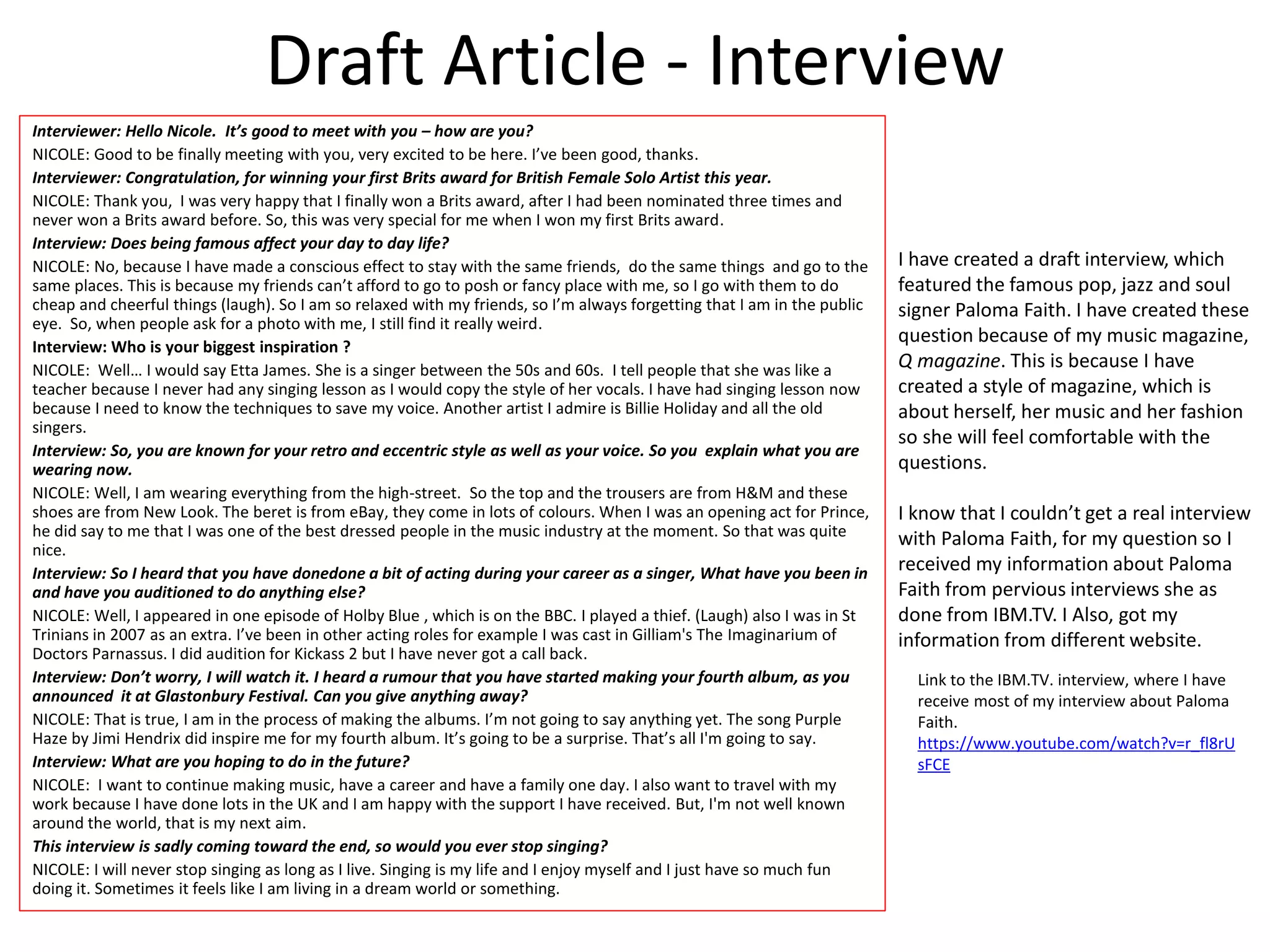 Draft Article - Interview
Interviewer: Hello Nicole. It’s good to meet with you – how are you?
NICOLE: Good to be finally meeting with you, very excited to be here. I’ve been good, thanks.
Interviewer: Congratulation, for winning your first Brits award for British Female Solo Artist this year.
NICOLE: Thank you, I was very happy that I finally won a Brits award, after I had been nominated three times and
never won a Brits award before. So, this was very special for me when I won my first Brits award.
Interview: Does being famous affect your day to day life?
NICOLE: No, because I have made a conscious effect to stay with the same friends, do the same things and go to the
same places. This is because my friends can’t afford to go to posh or fancy place with me, so I go with them to do
cheap and cheerful things (laugh). So I am so relaxed with my friends, so I’m always forgetting that I am in the public
eye. So, when people ask for a photo with me, I still find it really weird.
Interview: Who is your biggest inspiration ?
NICOLE: Well… I would say Etta James. She is a singer between the 50s and 60s. I tell people that she was like a
teacher because I never had any singing lesson as I would copy the style of her vocals. I have had singing lesson now
because I need to know the techniques to save my voice. Another artist I admire is Billie Holiday and all the old
singers.
Interview: So, you are known for your retro and eccentric style as well as your voice. So you explain what you are
wearing now.
NICOLE: Well, I am wearing everything from the high-street. So the top and the trousers are from H&M and these
shoes are from New Look. The beret is from eBay, they come in lots of colours. When I was an opening act for Prince,
he did say to me that I was one of the best dressed people in the music industry at the moment. So that was quite
nice.
Interview: So I heard that you have donedone a bit of acting during your career as a singer, What have you been in
and have you auditioned to do anything else?
NICOLE: Well, I appeared in one episode of Holby Blue , which is on the BBC. I played a thief. (Laugh) also I was in St
Trinians in 2007 as an extra. I’ve been in other acting roles for example I was cast in Gilliam's The Imaginarium of
Doctors Parnassus. I did audition for Kickass 2 but I have never got a call back.
Interview: Don’t worry, I will watch it. I heard a rumour that you have started making your fourth album, as you
announced it at Glastonbury Festival. Can you give anything away?
NICOLE: That is true, I am in the process of making the albums. I’m not going to say anything yet. The song Purple
Haze by Jimi Hendrix did inspire me for my fourth album. It’s going to be a surprise. That’s all I'm going to say.
Interview: What are you hoping to do in the future?
NICOLE: I want to continue making music, have a career and have a family one day. I also want to travel with my
work because I have done lots in the UK and I am happy with the support I have received. But, I'm not well known
around the world, that is my next aim.
This interview is sadly coming toward the end, so would you ever stop singing?
NICOLE: I will never stop singing as long as I live. Singing is my life and I enjoy myself and I just have so much fun
doing it. Sometimes it feels like I am living in a dream world or something.
I have created a draft interview, which
featured the famous pop, jazz and soul
signer Paloma Faith. I have created these
question because of my music magazine,
Q magazine. This is because I have
created a style of magazine, which is
about herself, her music and her fashion
so she will feel comfortable with the
questions.
I know that I couldn’t get a real interview
with Paloma Faith, for my question so I
received my information about Paloma
Faith from pervious interviews she as
done from IBM.TV. I Also, got my
information from different website.
Link to the IBM.TV. interview, where I have
receive most of my interview about Paloma
Faith.
https://www.youtube.com/watch?v=r_fl8rU
sFCE
 