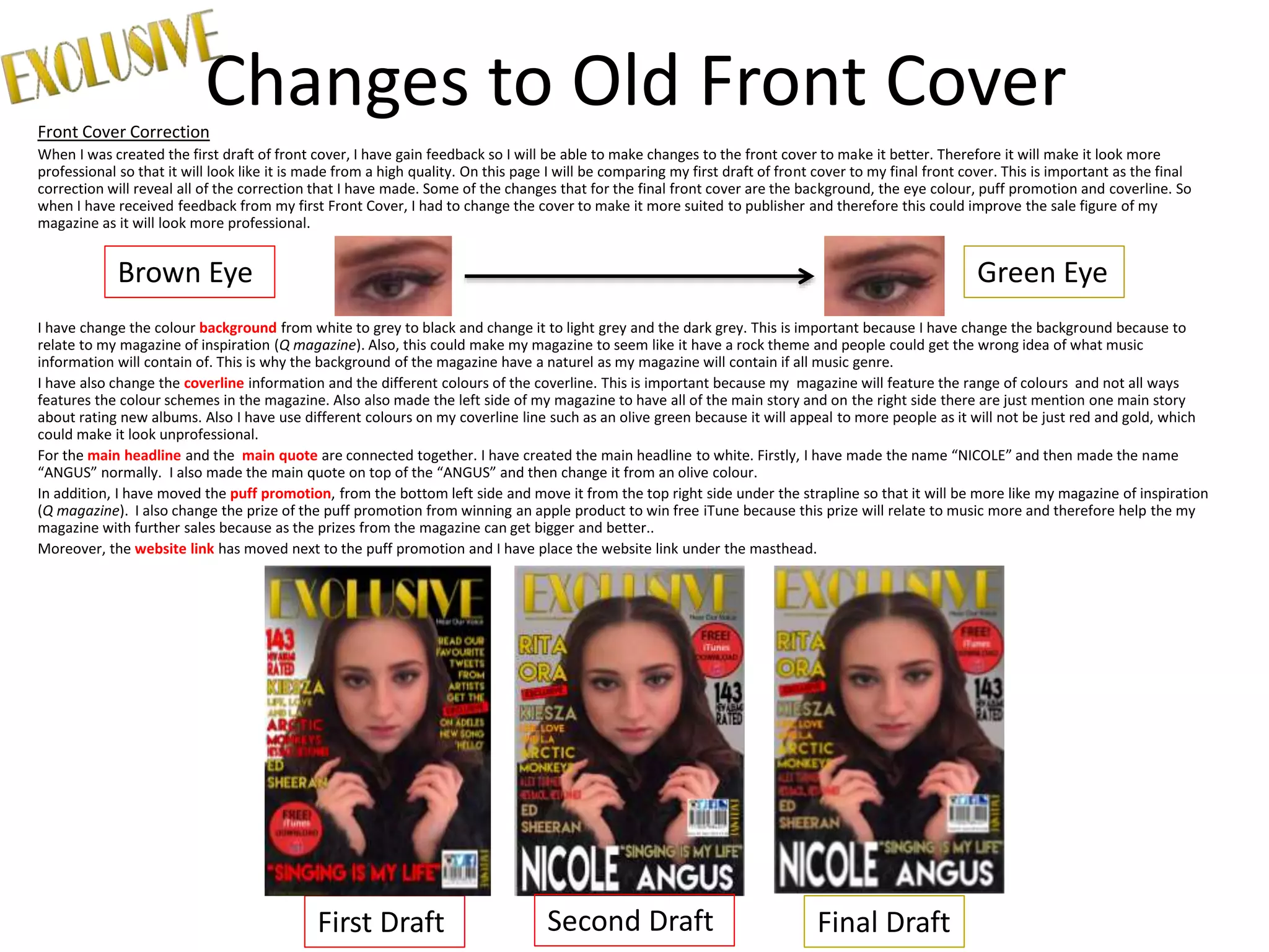 Changes to Old Front CoverFront Cover Correction
When I was created the first draft of front cover, I have gain feedback so I will be able to make changes to the front cover to make it better. Therefore it will make it look more
professional so that it will look like it is made from a high quality. On this page I will be comparing my first draft of front cover to my final front cover. This is important as the final
correction will reveal all of the correction that I have made. Some of the changes that for the final front cover are the background, the eye colour, puff promotion and coverline. So
when I have received feedback from my first Front Cover, I had to change the cover to make it more suited to publisher and therefore this could improve the sale figure of my
magazine as it will look more professional.
I have change the colour background from white to grey to black and change it to light grey and the dark grey. This is important because I have change the background because to
relate to my magazine of inspiration (Q magazine). Also, this could make my magazine to seem like it have a rock theme and people could get the wrong idea of what music
information will contain of. This is why the background of the magazine have a naturel as my magazine will contain if all music genre.
I have also change the coverline information and the different colours of the coverline. This is important because my magazine will feature the range of colours and not all ways
features the colour schemes in the magazine. Also also made the left side of my magazine to have all of the main story and on the right side there are just mention one main story
about rating new albums. Also I have use different colours on my coverline line such as an olive green because it will appeal to more people as it will not be just red and gold, which
could make it look unprofessional.
For the main headline and the main quote are connected together. I have created the main headline to white. Firstly, I have made the name “NICOLE” and then made the name
“ANGUS” normally. I also made the main quote on top of the “ANGUS” and then change it from an olive colour.
In addition, I have moved the puff promotion, from the bottom left side and move it from the top right side under the strapline so that it will be more like my magazine of inspiration
(Q magazine). I also change the prize of the puff promotion from winning an apple product to win free iTune because this prize will relate to music more and therefore help the my
magazine with further sales because as the prizes from the magazine can get bigger and better..
Moreover, the website link has moved next to the puff promotion and I have place the website link under the masthead.
First Draft Final Draft
Brown Eye Green Eye
Second Draft
 