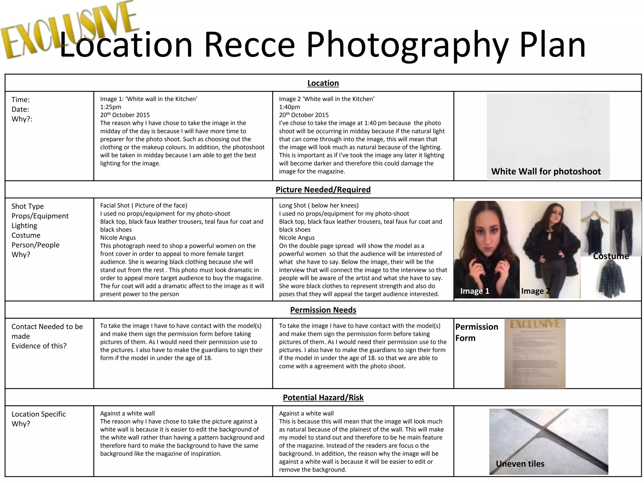 Location Recce Photography Plan
Location
Time:
Date:
Why?:
Image 1: ‘White wall in the Kitchen’
1:25pm
20th October 2015
The reason why I have chose to take the image in the
midday of the day is because I will have more time to
preparer for the photo shoot. Such as choosing out the
clothing or the makeup colours. In addition, the photoshoot
will be taken in midday because I am able to get the best
lighting for the image.
Image 2 ‘White wall in the Kitchen’
1:40pm
20th October 2015
I've chose to take the image at 1:40 pm because the photo
shoot will be occurring in midday because if the natural light
that can come through into the image, this will mean that
the image will look much as natural because of the lighting.
This is important as if I've took the image any later it lighting
will become darker and therefore this could damage the
image for the magazine.
Picture Needed/Required
Shot Type
Props/Equipment
Lighting
Costume
Person/People
Why?
Facial Shot ( Picture of the face)
I used no props/equipment for my photo-shoot
Black top, black faux leather trousers, teal faux fur coat and
black shoes
Nicole Angus
This photograph need to shop a powerful women on the
front cover in order to appeal to more female target
audience. She is wearing black clothing because she will
stand out from the rest . This photo must look dramatic in
order to appeal more target audience to buy the magazine.
The fur coat will add a dramatic affect to the image as it will
present power to the person
Long Shot ( below her knees)
I used no props/equipment for my photo-shoot
Black top, black faux leather trousers, teal faux fur coat and
black shoes
Nicole Angus
On the double page spread will show the model as a
powerful women so that the audience will be interested of
what she have to say. Below the image, their will be the
interview that will connect the image to the interview so that
people will be aware of the artist and what she have to say.
She wore black clothes to represent strength and also do
poses that they will appeal the target audience interested.
Permission Needs
Contact Needed to be
made
Evidence of this?
To take the image I have to have contact with the model(s)
and make them sign the permission form before taking
pictures of them. As I would need their permission use to
the pictures. I also have to make the guardians to sign their
form if the model in under the age of 18.
To take the image I have to have contact with the model(s)
and make them sign the permission form before taking
pictures of them. As I would need their permission use to the
pictures. I also have to make the guardians to sign their form
if the model in under the age of 18. so that we are able to
come with a agreement with the photo shoot.
Potential Hazard/Risk
Location Specific
Why?
Against a white wall
The reason why I have chose to take the picture against a
white wall is because it is easier to edit the background of
the white wall rather than having a pattern background and
therefore hard to make the background to have the same
background like the magazine of inspiration.
Against a white wall
This is because this will mean that the image will look much
as natural because of the plainest of the wall. This will make
my model to stand out and therefore to be he main feature
of the magazine. Instead of the readers are focus o the
background. In addition, the reason why the image will be
against a white wall is because it will be easier to edit or
remove the background.
Image 1 Image 2
Permission
Form
Costume
White Wall for photoshoot
Uneven tiles
 