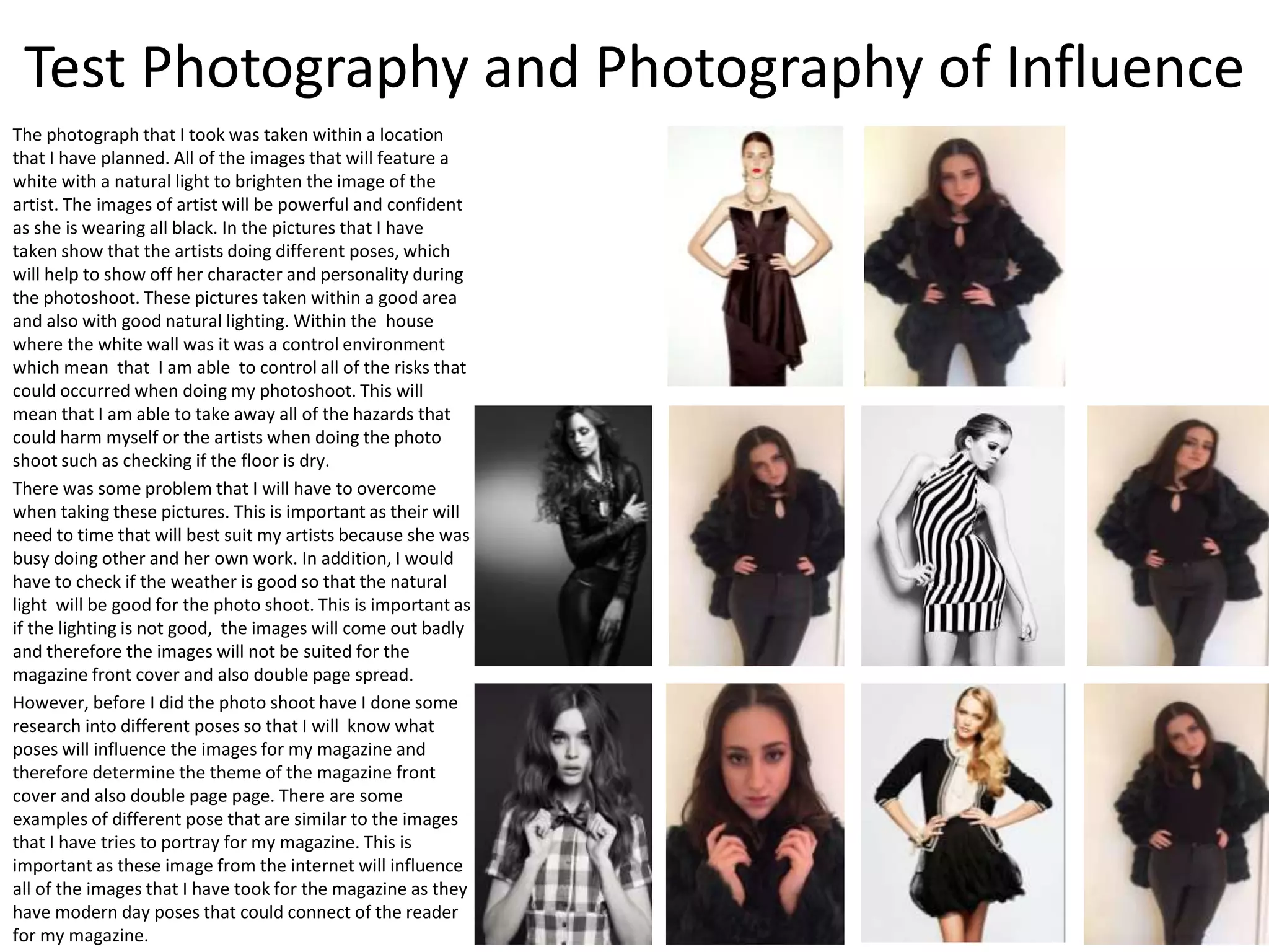 Test Photography and Photography of Influence
The photograph that I took was taken within a location
that I have planned. All of the images that will feature a
white with a natural light to brighten the image of the
artist. The images of artist will be powerful and confident
as she is wearing all black. In the pictures that I have
taken show that the artists doing different poses, which
will help to show off her character and personality during
the photoshoot. These pictures taken within a good area
and also with good natural lighting. Within the house
where the white wall was it was a control environment
which mean that I am able to control all of the risks that
could occurred when doing my photoshoot. This will
mean that I am able to take away all of the hazards that
could harm myself or the artists when doing the photo
shoot such as checking if the floor is dry.
There was some problem that I will have to overcome
when taking these pictures. This is important as their will
need to time that will best suit my artists because she was
busy doing other and her own work. In addition, I would
have to check if the weather is good so that the natural
light will be good for the photo shoot. This is important as
if the lighting is not good, the images will come out badly
and therefore the images will not be suited for the
magazine front cover and also double page spread.
However, before I did the photo shoot have I done some
research into different poses so that I will know what
poses will influence the images for my magazine and
therefore determine the theme of the magazine front
cover and also double page page. There are some
examples of different pose that are similar to the images
that I have tries to portray for my magazine. This is
important as these image from the internet will influence
all of the images that I have took for the magazine as they
have modern day poses that could connect of the reader
for my magazine.
 