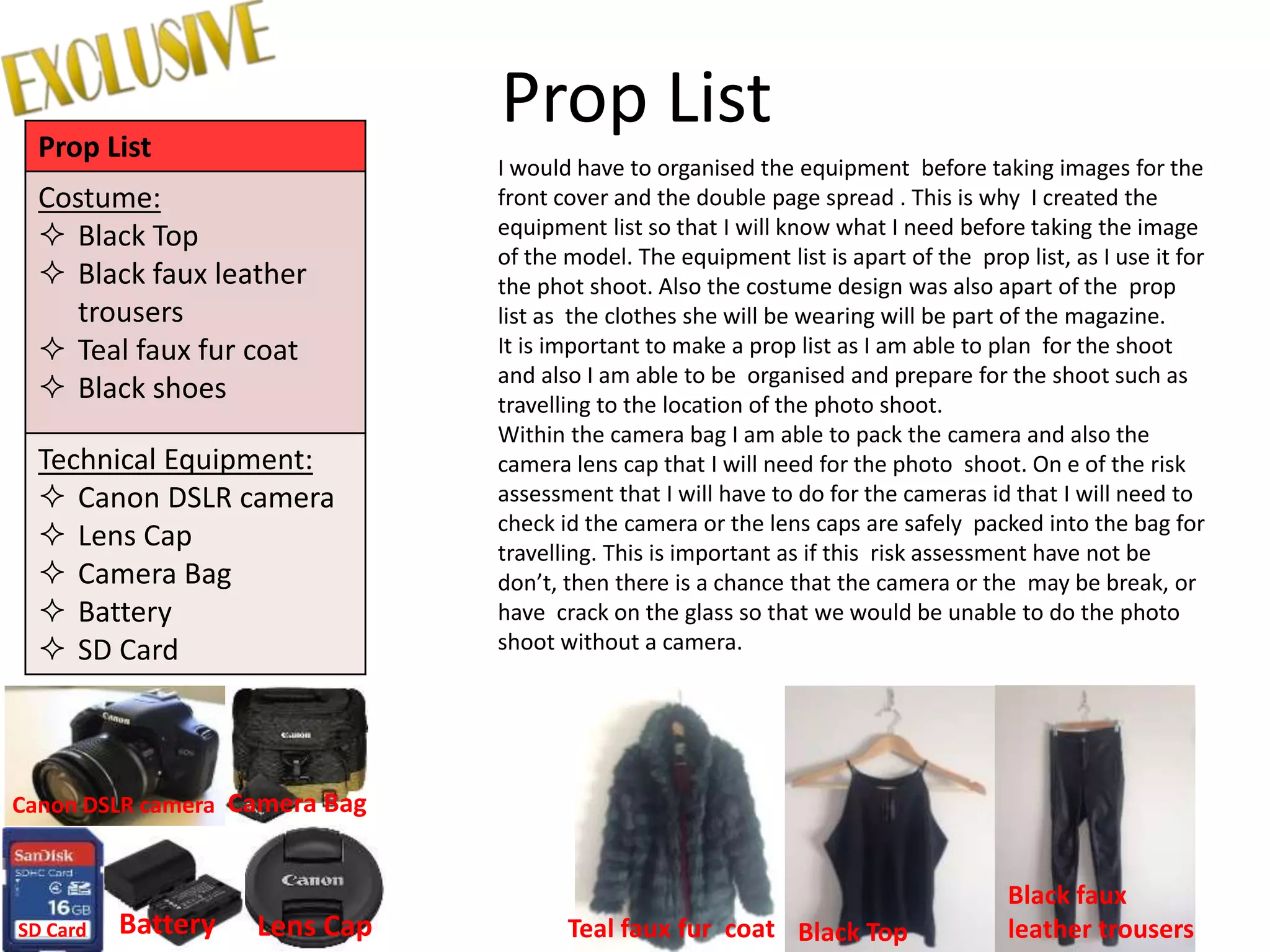Prop ListProp List
Costume:
 Black Top
 Black faux leather
trousers
 Teal faux fur coat
 Black shoes
Technical Equipment:
 Canon DSLR camera
 Lens Cap
 Camera Bag
 Battery
 SD Card
I would have to organised the equipment before taking images for the
front cover and the double page spread . This is why I created the
equipment list so that I will know what I need before taking the image
of the model. The equipment list is apart of the prop list, as I use it for
the phot shoot. Also the costume design was also apart of the prop
list as the clothes she will be wearing will be part of the magazine.
It is important to make a prop list as I am able to plan for the shoot
and also I am able to be organised and prepare for the shoot such as
travelling to the location of the photo shoot.
Within the camera bag I am able to pack the camera and also the
camera lens cap that I will need for the photo shoot. On e of the risk
assessment that I will have to do for the cameras id that I will need to
check id the camera or the lens caps are safely packed into the bag for
travelling. This is important as if this risk assessment have not be
don’t, then there is a chance that the camera or the may be break, or
have crack on the glass so that we would be unable to do the photo
shoot without a camera.
Canon DSLR camera
Lens Cap
Camera Bag
BatterySD Card Teal faux fur coat
Black faux
leather trousersBlack Top
 