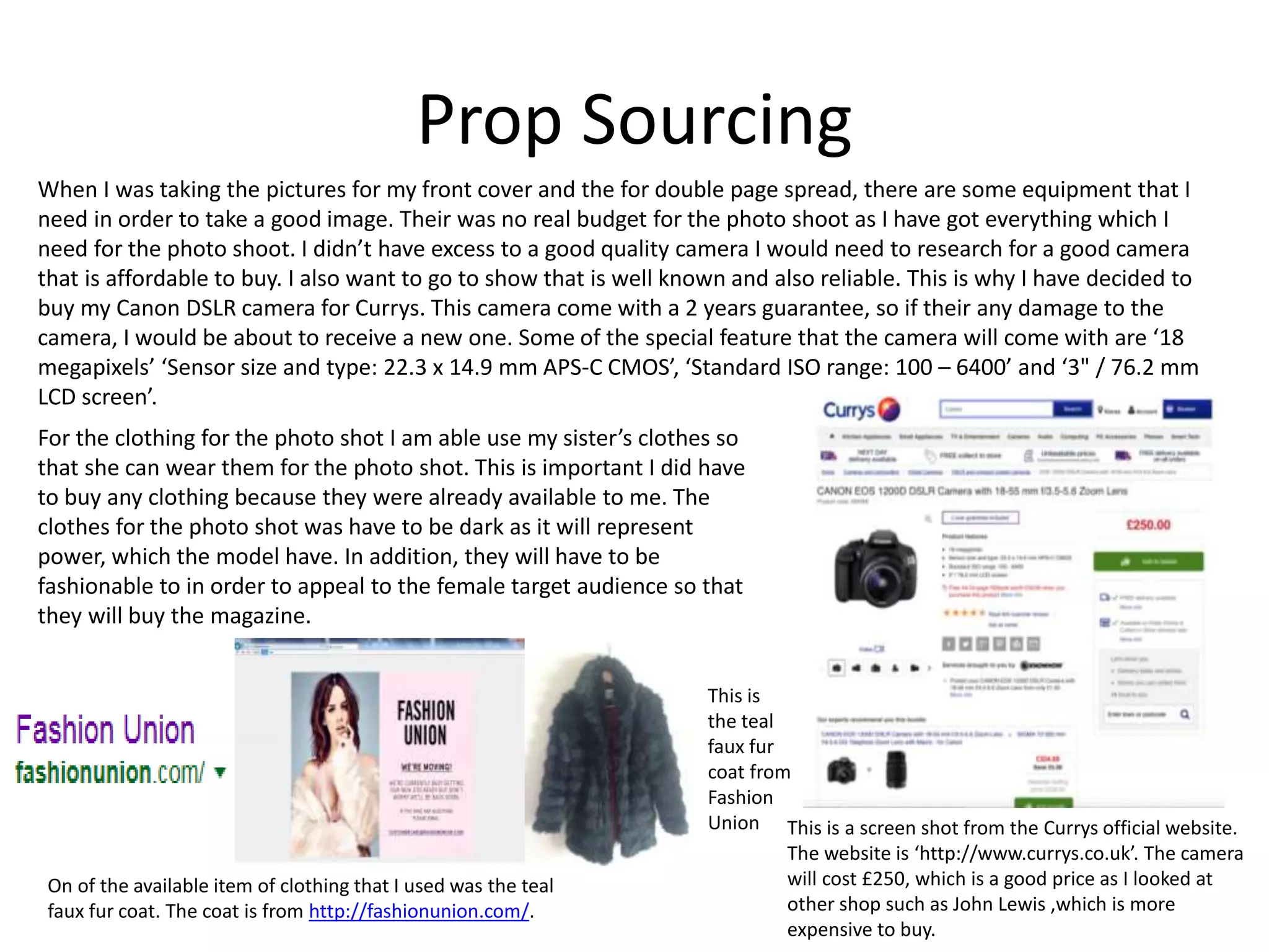 Prop Sourcing
When I was taking the pictures for my front cover and the for double page spread, there are some equipment that I
need in order to take a good image. Their was no real budget for the photo shoot as I have got everything which I
need for the photo shoot. I didn’t have excess to a good quality camera I would need to research for a good camera
that is affordable to buy. I also want to go to show that is well known and also reliable. This is why I have decided to
buy my Canon DSLR camera for Currys. This camera come with a 2 years guarantee, so if their any damage to the
camera, I would be about to receive a new one. Some of the special feature that the camera will come with are ‘18
megapixels’ ‘Sensor size and type: 22.3 x 14.9 mm APS-C CMOS’, ‘Standard ISO range: 100 – 6400’ and ‘3" / 76.2 mm
LCD screen’.
This is a screen shot from the Currys official website.
The website is ‘http://www.currys.co.uk’. The camera
will cost £250, which is a good price as I looked at
other shop such as John Lewis ,which is more
expensive to buy.
For the clothing for the photo shot I am able use my sister’s clothes so
that she can wear them for the photo shot. This is important I did have
to buy any clothing because they were already available to me. The
clothes for the photo shot was have to be dark as it will represent
power, which the model have. In addition, they will have to be
fashionable to in order to appeal to the female target audience so that
they will buy the magazine.
On of the available item of clothing that I used was the teal
faux fur coat. The coat is from http://fashionunion.com/.
This is
the teal
faux fur
coat from
Fashion
Union
 