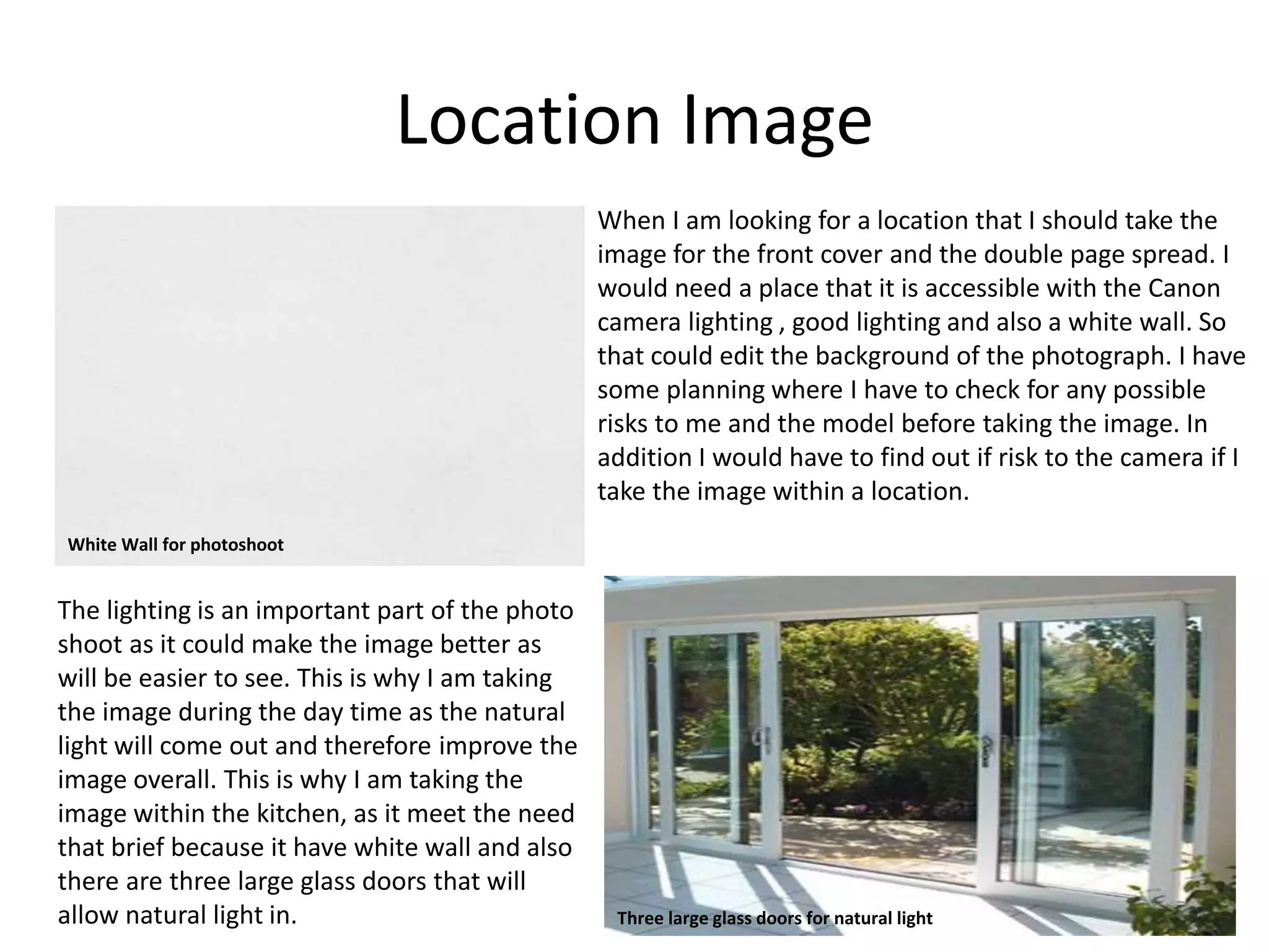 Location Image
When I am looking for a location that I should take the
image for the front cover and the double page spread. I
would need a place that it is accessible with the Canon
camera lighting , good lighting and also a white wall. So
that could edit the background of the photograph. I have
some planning where I have to check for any possible
risks to me and the model before taking the image. In
addition I would have to find out if risk to the camera if I
take the image within a location.
The lighting is an important part of the photo
shoot as it could make the image better as
will be easier to see. This is why I am taking
the image during the day time as the natural
light will come out and therefore improve the
image overall. This is why I am taking the
image within the kitchen, as it meet the need
that brief because it have white wall and also
there are three large glass doors that will
allow natural light in.
White Wall for photoshoot
Three large glass doors for natural light
 