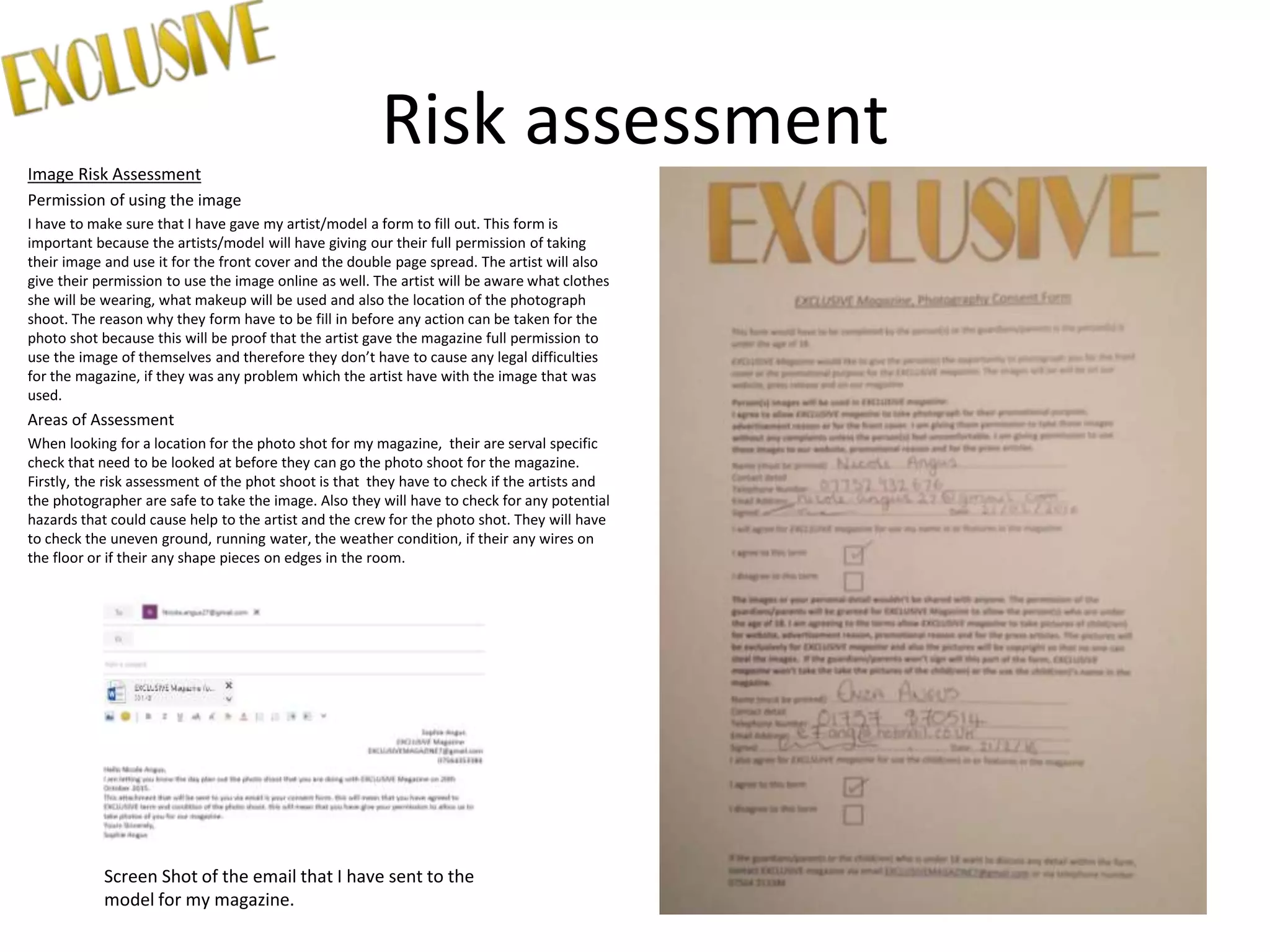 Risk assessmentImage Risk Assessment
Permission of using the image
I have to make sure that I have gave my artist/model a form to fill out. This form is
important because the artists/model will have giving our their full permission of taking
their image and use it for the front cover and the double page spread. The artist will also
give their permission to use the image online as well. The artist will be aware what clothes
she will be wearing, what makeup will be used and also the location of the photograph
shoot. The reason why they form have to be fill in before any action can be taken for the
photo shot because this will be proof that the artist gave the magazine full permission to
use the image of themselves and therefore they don’t have to cause any legal difficulties
for the magazine, if they was any problem which the artist have with the image that was
used.
Areas of Assessment
When looking for a location for the photo shot for my magazine, their are serval specific
check that need to be looked at before they can go the photo shoot for the magazine.
Firstly, the risk assessment of the phot shoot is that they have to check if the artists and
the photographer are safe to take the image. Also they will have to check for any potential
hazards that could cause help to the artist and the crew for the photo shot. They will have
to check the uneven ground, running water, the weather condition, if their any wires on
the floor or if their any shape pieces on edges in the room.
Screen Shot of the email that I have sent to the
model for my magazine.
 