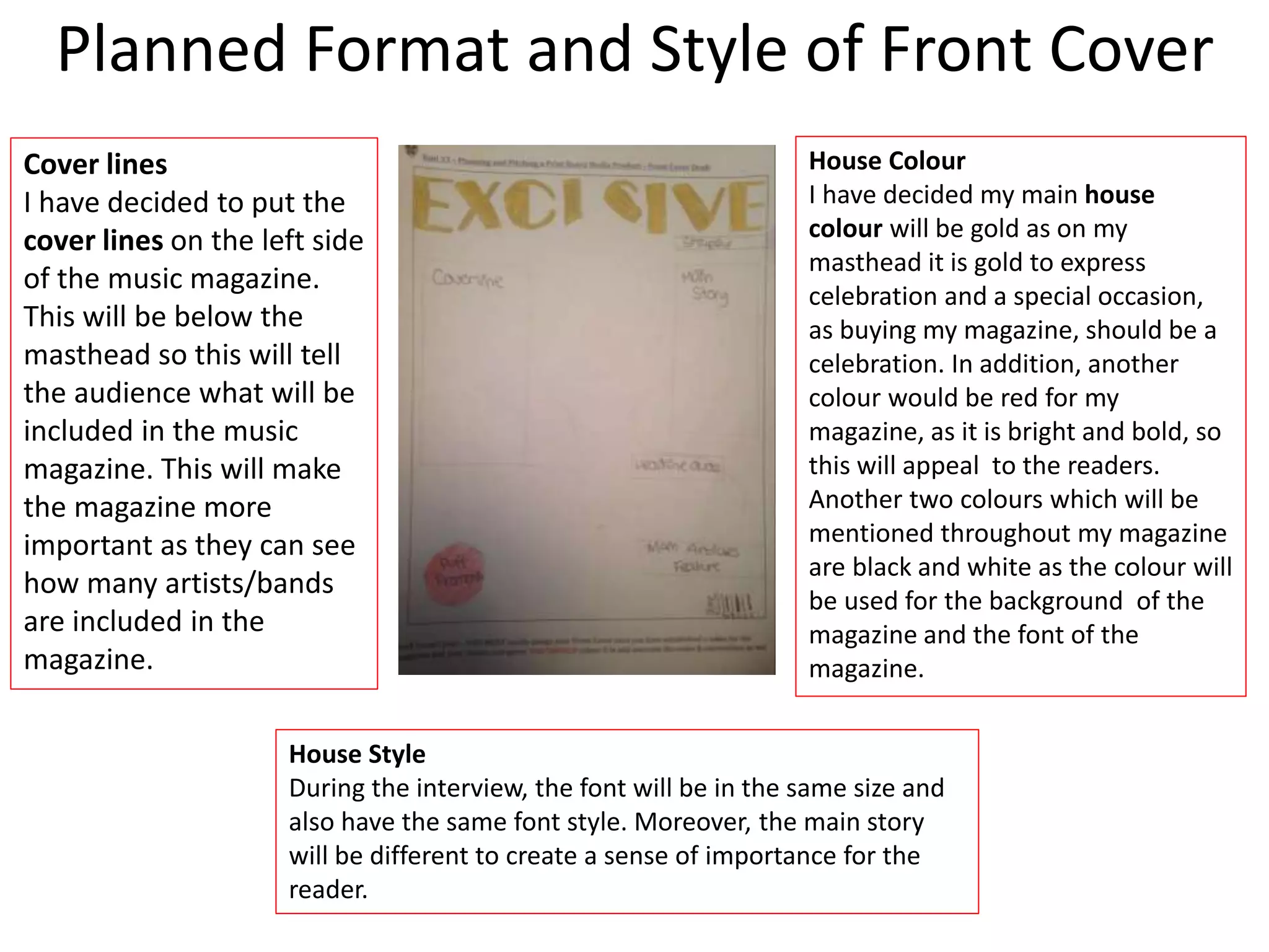 Planned Format and Style of Front Cover
House Colour
I have decided my main house
colour will be gold as on my
masthead it is gold to express
celebration and a special occasion,
as buying my magazine, should be a
celebration. In addition, another
colour would be red for my
magazine, as it is bright and bold, so
this will appeal to the readers.
Another two colours which will be
mentioned throughout my magazine
are black and white as the colour will
be used for the background of the
magazine and the font of the
magazine.
Cover lines
I have decided to put the
cover lines on the left side
of the music magazine.
This will be below the
masthead so this will tell
the audience what will be
included in the music
magazine. This will make
the magazine more
important as they can see
how many artists/bands
are included in the
magazine.
House Style
During the interview, the font will be in the same size and
also have the same font style. Moreover, the main story
will be different to create a sense of importance for the
reader.
 