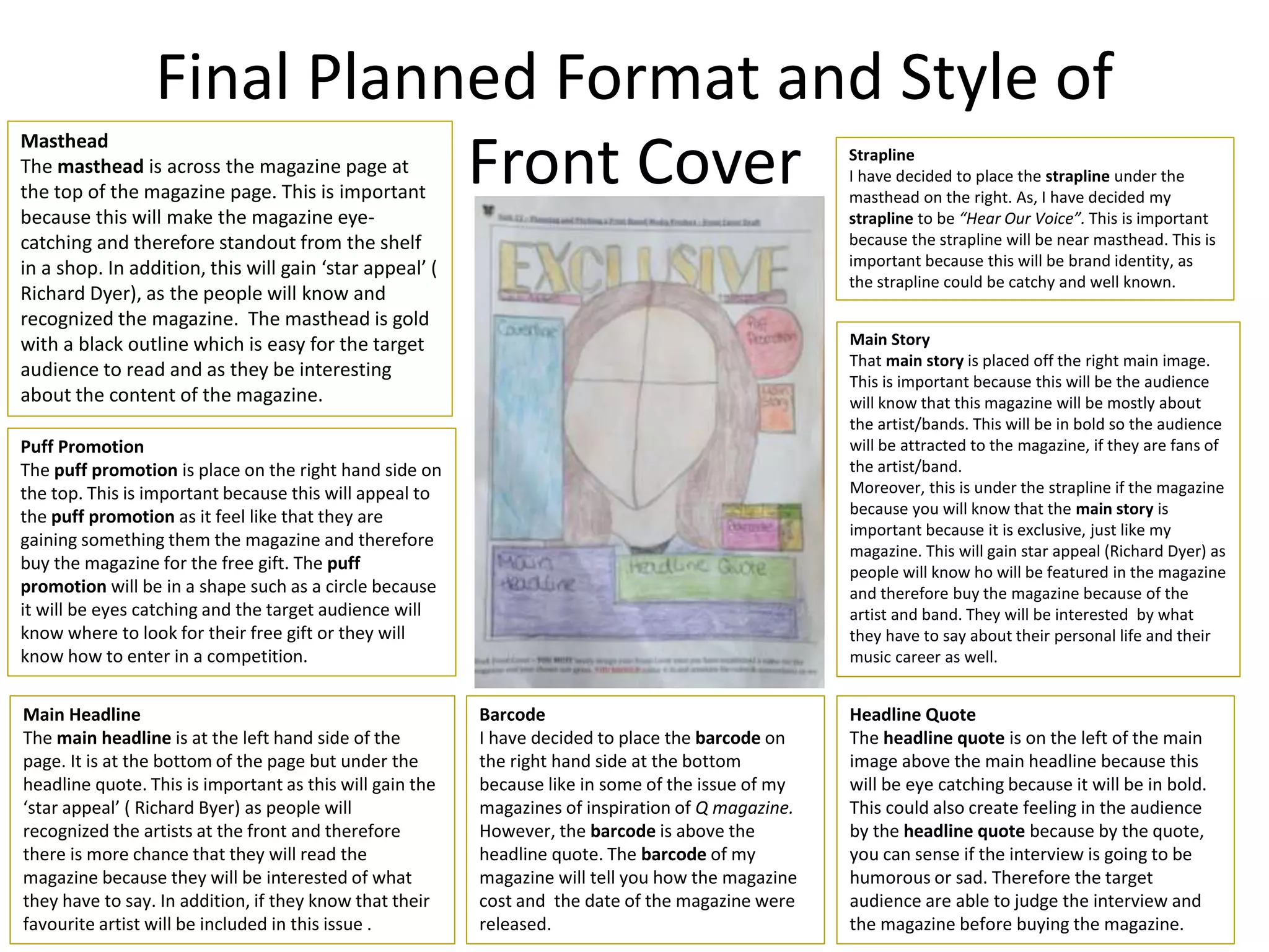 Final Planned Format and Style of
Front Cover
Masthead
The masthead is across the magazine page at
the top of the magazine page. This is important
because this will make the magazine eye-
catching and therefore standout from the shelf
in a shop. In addition, this will gain ‘star appeal’ (
Richard Dyer), as the people will know and
recognized the magazine. The masthead is gold
with a black outline which is easy for the target
audience to read and as they be interesting
about the content of the magazine.
Main Story
That main story is placed off the right main image.
This is important because this will be the audience
will know that this magazine will be mostly about
the artist/bands. This will be in bold so the audience
will be attracted to the magazine, if they are fans of
the artist/band.
Moreover, this is under the strapline if the magazine
because you will know that the main story is
important because it is exclusive, just like my
magazine. This will gain star appeal (Richard Dyer) as
people will know ho will be featured in the magazine
and therefore buy the magazine because of the
artist and band. They will be interested by what
they have to say about their personal life and their
music career as well.
Puff Promotion
The puff promotion is place on the right hand side on
the top. This is important because this will appeal to
the puff promotion as it feel like that they are
gaining something them the magazine and therefore
buy the magazine for the free gift. The puff
promotion will be in a shape such as a circle because
it will be eyes catching and the target audience will
know where to look for their free gift or they will
know how to enter in a competition.
Barcode
I have decided to place the barcode on
the right hand side at the bottom
because like in some of the issue of my
magazines of inspiration of Q magazine.
However, the barcode is above the
headline quote. The barcode of my
magazine will tell you how the magazine
cost and the date of the magazine were
released.
Headline Quote
The headline quote is on the left of the main
image above the main headline because this
will be eye catching because it will be in bold.
This could also create feeling in the audience
by the headline quote because by the quote,
you can sense if the interview is going to be
humorous or sad. Therefore the target
audience are able to judge the interview and
the magazine before buying the magazine.
Main Headline
The main headline is at the left hand side of the
page. It is at the bottom of the page but under the
headline quote. This is important as this will gain the
‘star appeal’ ( Richard Byer) as people will
recognized the artists at the front and therefore
there is more chance that they will read the
magazine because they will be interested of what
they have to say. In addition, if they know that their
favourite artist will be included in this issue .
Strapline
I have decided to place the strapline under the
masthead on the right. As, I have decided my
strapline to be “Hear Our Voice”. This is important
because the strapline will be near masthead. This is
important because this will be brand identity, as
the strapline could be catchy and well known.
 