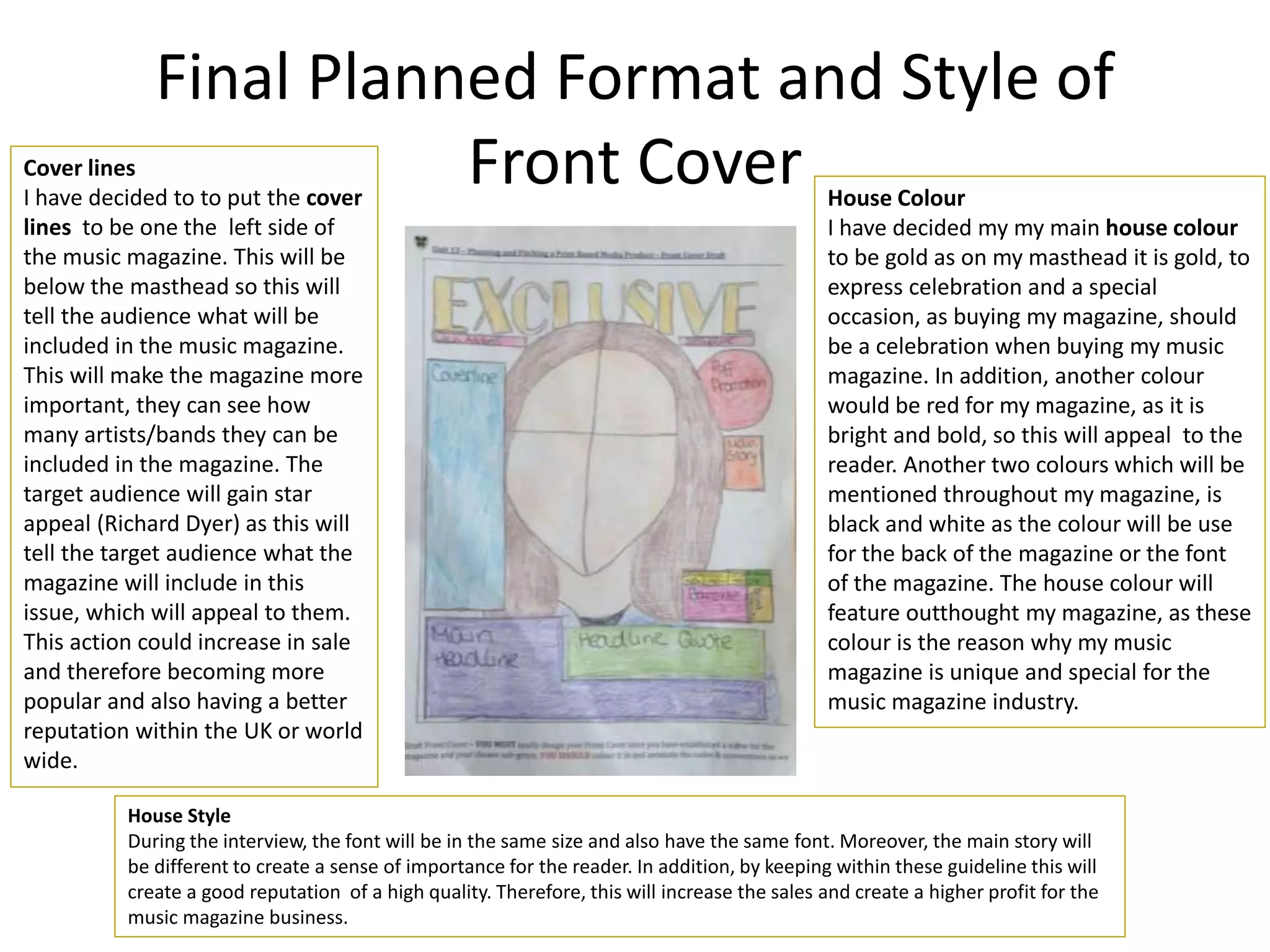 Final Planned Format and Style of
Front Cover House Colour
I have decided my my main house colour
to be gold as on my masthead it is gold, to
express celebration and a special
occasion, as buying my magazine, should
be a celebration when buying my music
magazine. In addition, another colour
would be red for my magazine, as it is
bright and bold, so this will appeal to the
reader. Another two colours which will be
mentioned throughout my magazine, is
black and white as the colour will be use
for the back of the magazine or the font
of the magazine. The house colour will
feature outthought my magazine, as these
colour is the reason why my music
magazine is unique and special for the
music magazine industry.
Cover lines
I have decided to to put the cover
lines to be one the left side of
the music magazine. This will be
below the masthead so this will
tell the audience what will be
included in the music magazine.
This will make the magazine more
important, they can see how
many artists/bands they can be
included in the magazine. The
target audience will gain star
appeal (Richard Dyer) as this will
tell the target audience what the
magazine will include in this
issue, which will appeal to them.
This action could increase in sale
and therefore becoming more
popular and also having a better
reputation within the UK or world
wide.
House Style
During the interview, the font will be in the same size and also have the same font. Moreover, the main story will
be different to create a sense of importance for the reader. In addition, by keeping within these guideline this will
create a good reputation of a high quality. Therefore, this will increase the sales and create a higher profit for the
music magazine business.
 