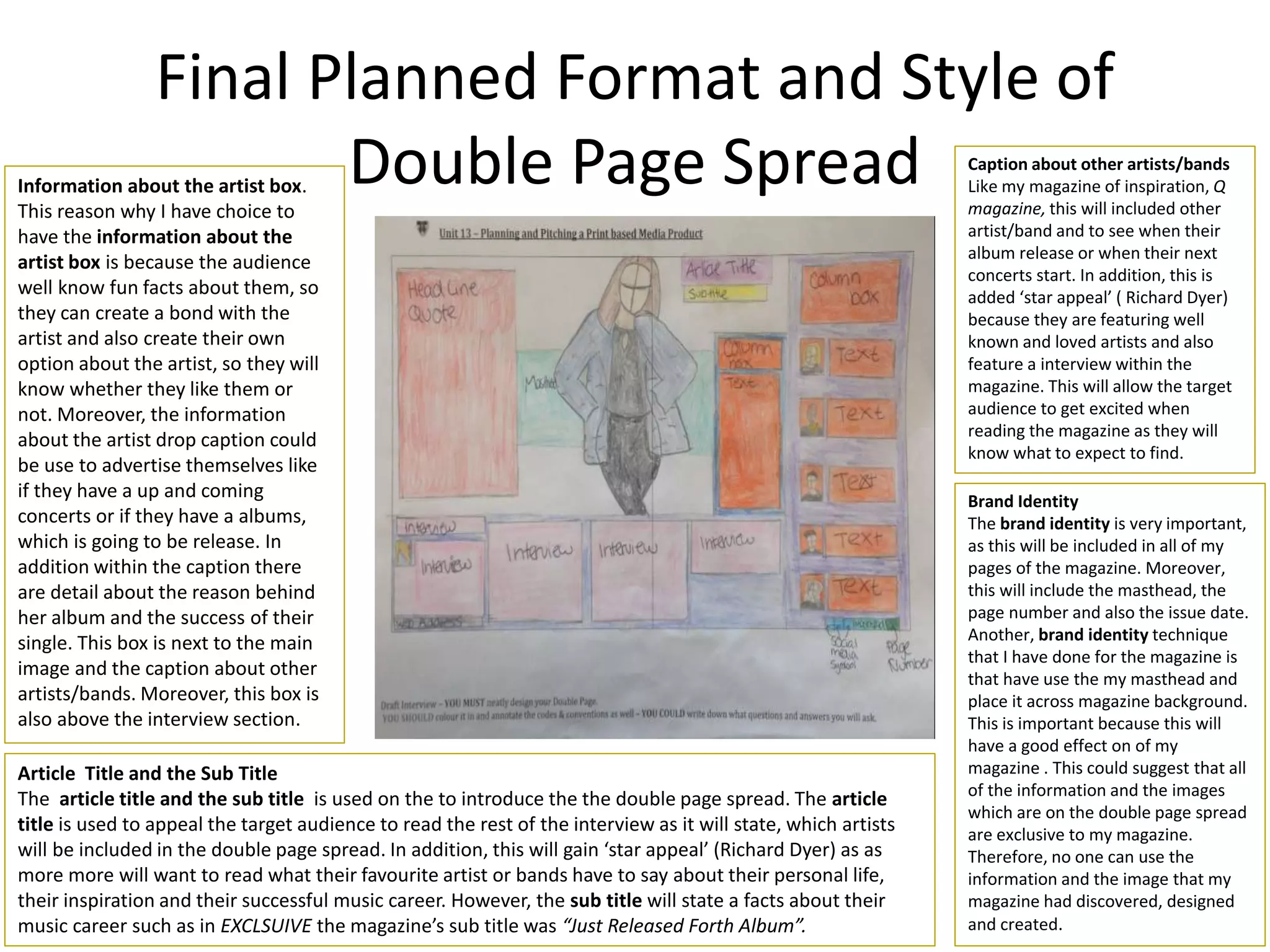 Final Planned Format and Style of
Double Page Spread Caption about other artists/bands
Like my magazine of inspiration, Q
magazine, this will included other
artist/band and to see when their
album release or when their next
concerts start. In addition, this is
added ‘star appeal’ ( Richard Dyer)
because they are featuring well
known and loved artists and also
feature a interview within the
magazine. This will allow the target
audience to get excited when
reading the magazine as they will
know what to expect to find.
Brand Identity
The brand identity is very important,
as this will be included in all of my
pages of the magazine. Moreover,
this will include the masthead, the
page number and also the issue date.
Another, brand identity technique
that I have done for the magazine is
that have use the my masthead and
place it across magazine background.
This is important because this will
have a good effect on of my
magazine . This could suggest that all
of the information and the images
which are on the double page spread
are exclusive to my magazine.
Therefore, no one can use the
information and the image that my
magazine had discovered, designed
and created.
Information about the artist box.
This reason why I have choice to
have the information about the
artist box is because the audience
well know fun facts about them, so
they can create a bond with the
artist and also create their own
option about the artist, so they will
know whether they like them or
not. Moreover, the information
about the artist drop caption could
be use to advertise themselves like
if they have a up and coming
concerts or if they have a albums,
which is going to be release. In
addition within the caption there
are detail about the reason behind
her album and the success of their
single. This box is next to the main
image and the caption about other
artists/bands. Moreover, this box is
also above the interview section.
Article Title and the Sub Title
The article title and the sub title is used on the to introduce the the double page spread. The article
title is used to appeal the target audience to read the rest of the interview as it will state, which artists
will be included in the double page spread. In addition, this will gain ‘star appeal’ (Richard Dyer) as as
more more will want to read what their favourite artist or bands have to say about their personal life,
their inspiration and their successful music career. However, the sub title will state a facts about their
music career such as in EXCLSUIVE the magazine’s sub title was “Just Released Forth Album”.
 