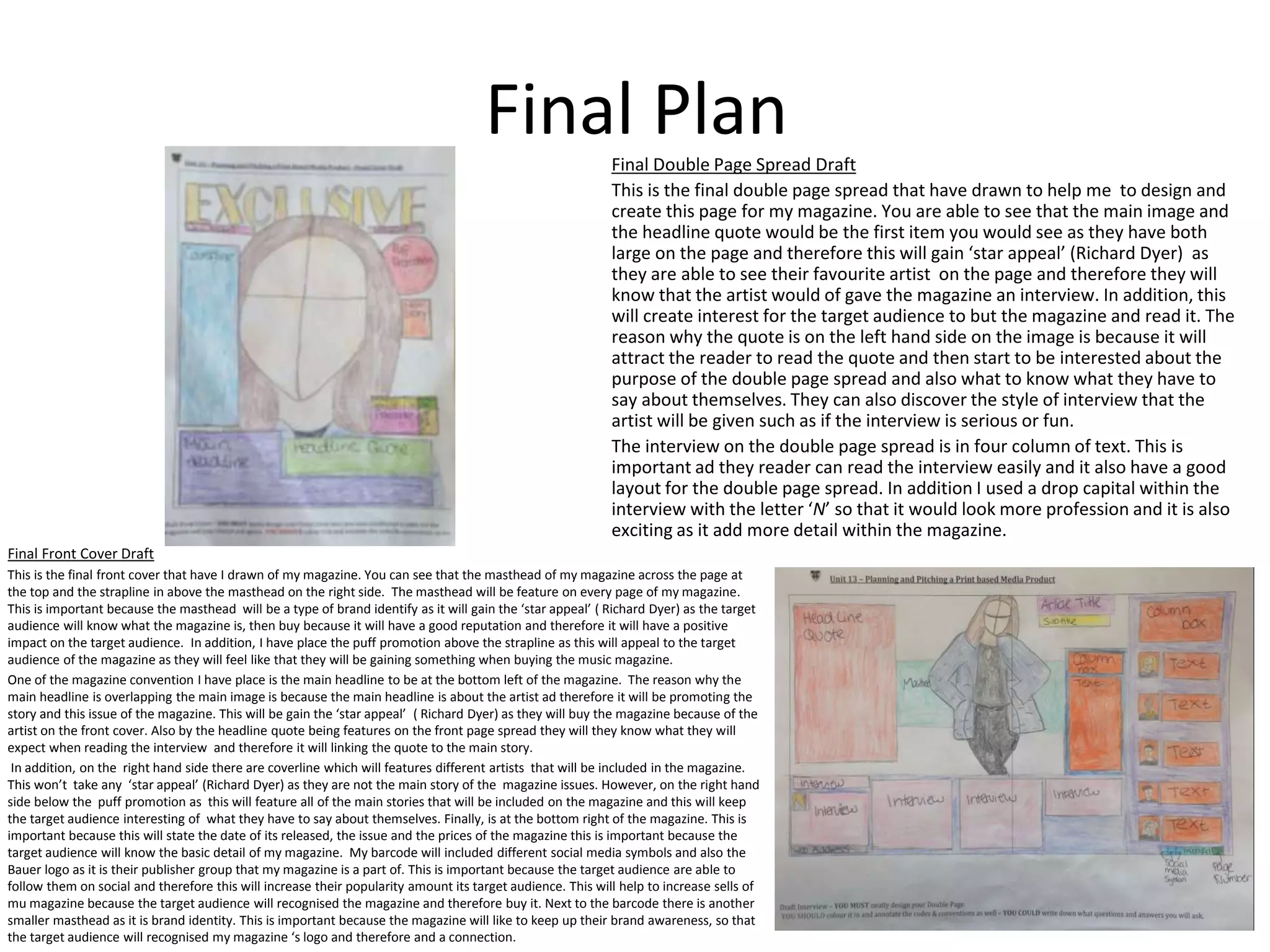 Final Plan
Final Front Cover Draft
This is the final front cover that have I drawn of my magazine. You can see that the masthead of my magazine across the page at
the top and the strapline in above the masthead on the right side. The masthead will be feature on every page of my magazine.
This is important because the masthead will be a type of brand identify as it will gain the ‘star appeal’ ( Richard Dyer) as the target
audience will know what the magazine is, then buy because it will have a good reputation and therefore it will have a positive
impact on the target audience. In addition, I have place the puff promotion above the strapline as this will appeal to the target
audience of the magazine as they will feel like that they will be gaining something when buying the music magazine.
One of the magazine convention I have place is the main headline to be at the bottom left of the magazine. The reason why the
main headline is overlapping the main image is because the main headline is about the artist ad therefore it will be promoting the
story and this issue of the magazine. This will be gain the ‘star appeal’ ( Richard Dyer) as they will buy the magazine because of the
artist on the front cover. Also by the headline quote being features on the front page spread they will they know what they will
expect when reading the interview and therefore it will linking the quote to the main story.
In addition, on the right hand side there are coverline which will features different artists that will be included in the magazine.
This won’t take any ‘star appeal’ (Richard Dyer) as they are not the main story of the magazine issues. However, on the right hand
side below the puff promotion as this will feature all of the main stories that will be included on the magazine and this will keep
the target audience interesting of what they have to say about themselves. Finally, is at the bottom right of the magazine. This is
important because this will state the date of its released, the issue and the prices of the magazine this is important because the
target audience will know the basic detail of my magazine. My barcode will included different social media symbols and also the
Bauer logo as it is their publisher group that my magazine is a part of. This is important because the target audience are able to
follow them on social and therefore this will increase their popularity amount its target audience. This will help to increase sells of
mu magazine because the target audience will recognised the magazine and therefore buy it. Next to the barcode there is another
smaller masthead as it is brand identity. This is important because the magazine will like to keep up their brand awareness, so that
the target audience will recognised my magazine ‘s logo and therefore and a connection.
Final Double Page Spread Draft
This is the final double page spread that have drawn to help me to design and
create this page for my magazine. You are able to see that the main image and
the headline quote would be the first item you would see as they have both
large on the page and therefore this will gain ‘star appeal’ (Richard Dyer) as
they are able to see their favourite artist on the page and therefore they will
know that the artist would of gave the magazine an interview. In addition, this
will create interest for the target audience to but the magazine and read it. The
reason why the quote is on the left hand side on the image is because it will
attract the reader to read the quote and then start to be interested about the
purpose of the double page spread and also what to know what they have to
say about themselves. They can also discover the style of interview that the
artist will be given such as if the interview is serious or fun.
The interview on the double page spread is in four column of text. This is
important ad they reader can read the interview easily and it also have a good
layout for the double page spread. In addition I used a drop capital within the
interview with the letter ‘N’ so that it would look more profession and it is also
exciting as it add more detail within the magazine.
 