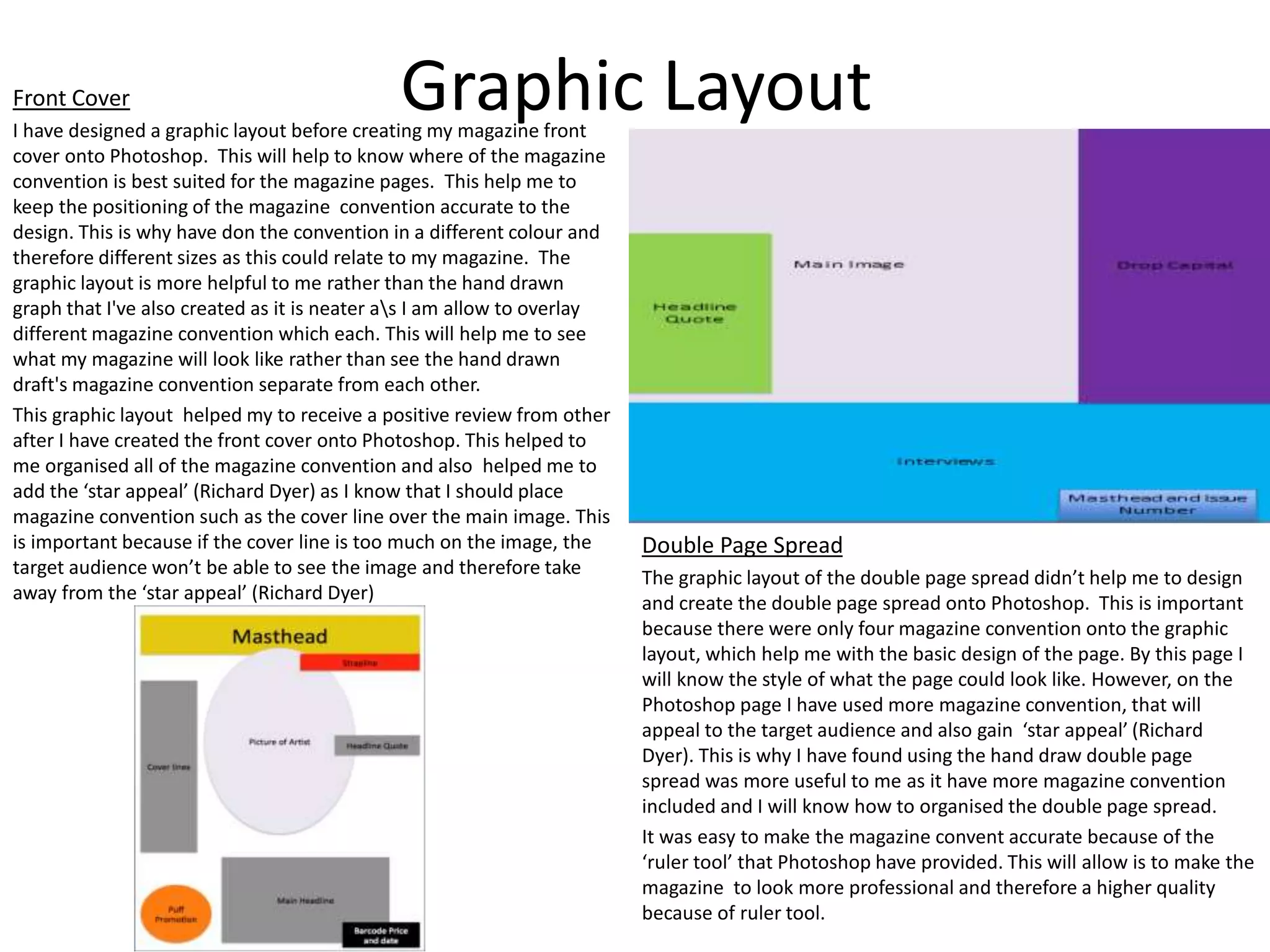 Graphic LayoutFront Cover
I have designed a graphic layout before creating my magazine front
cover onto Photoshop. This will help to know where of the magazine
convention is best suited for the magazine pages. This help me to
keep the positioning of the magazine convention accurate to the
design. This is why have don the convention in a different colour and
therefore different sizes as this could relate to my magazine. The
graphic layout is more helpful to me rather than the hand drawn
graph that I've also created as it is neater as I am allow to overlay
different magazine convention which each. This will help me to see
what my magazine will look like rather than see the hand drawn
draft's magazine convention separate from each other.
This graphic layout helped my to receive a positive review from other
after I have created the front cover onto Photoshop. This helped to
me organised all of the magazine convention and also helped me to
add the ‘star appeal’ (Richard Dyer) as I know that I should place
magazine convention such as the cover line over the main image. This
is important because if the cover line is too much on the image, the
target audience won’t be able to see the image and therefore take
away from the ‘star appeal’ (Richard Dyer)
Double Page Spread
The graphic layout of the double page spread didn’t help me to design
and create the double page spread onto Photoshop. This is important
because there were only four magazine convention onto the graphic
layout, which help me with the basic design of the page. By this page I
will know the style of what the page could look like. However, on the
Photoshop page I have used more magazine convention, that will
appeal to the target audience and also gain ‘star appeal’ (Richard
Dyer). This is why I have found using the hand draw double page
spread was more useful to me as it have more magazine convention
included and I will know how to organised the double page spread.
It was easy to make the magazine convent accurate because of the
‘ruler tool’ that Photoshop have provided. This will allow is to make the
magazine to look more professional and therefore a higher quality
because of ruler tool.
 