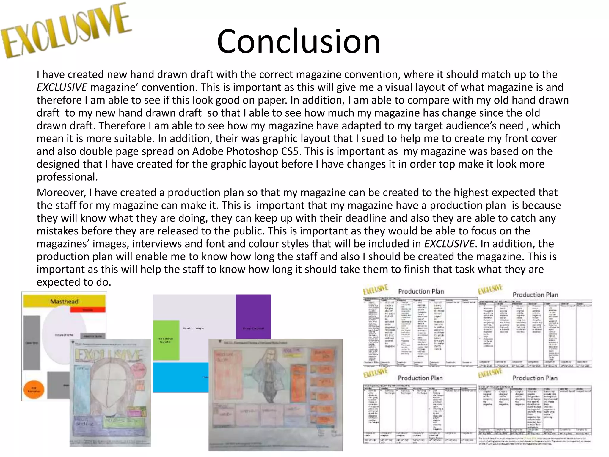 Conclusion
I have created new hand drawn draft with the correct magazine convention, where it should match up to the
EXCLUSIVE magazine’ convention. This is important as this will give me a visual layout of what magazine is and
therefore I am able to see if this look good on paper. In addition, I am able to compare with my old hand drawn
draft to my new hand drawn draft so that I able to see how much my magazine has change since the old
drawn draft. Therefore I am able to see how my magazine have adapted to my target audience’s need , which
mean it is more suitable. In addition, their was graphic layout that I sued to help me to create my front cover
and also double page spread on Adobe Photoshop CS5. This is important as my magazine was based on the
designed that I have created for the graphic layout before I have changes it in order top make it look more
professional.
Moreover, I have created a production plan so that my magazine can be created to the highest expected that
the staff for my magazine can make it. This is important that my magazine have a production plan is because
they will know what they are doing, they can keep up with their deadline and also they are able to catch any
mistakes before they are released to the public. This is important as they would be able to focus on the
magazines’ images, interviews and font and colour styles that will be included in EXCLUSIVE. In addition, the
production plan will enable me to know how long the staff and also I should be created the magazine. This is
important as this will help the staff to know how long it should take them to finish that task what they are
expected to do.
 
