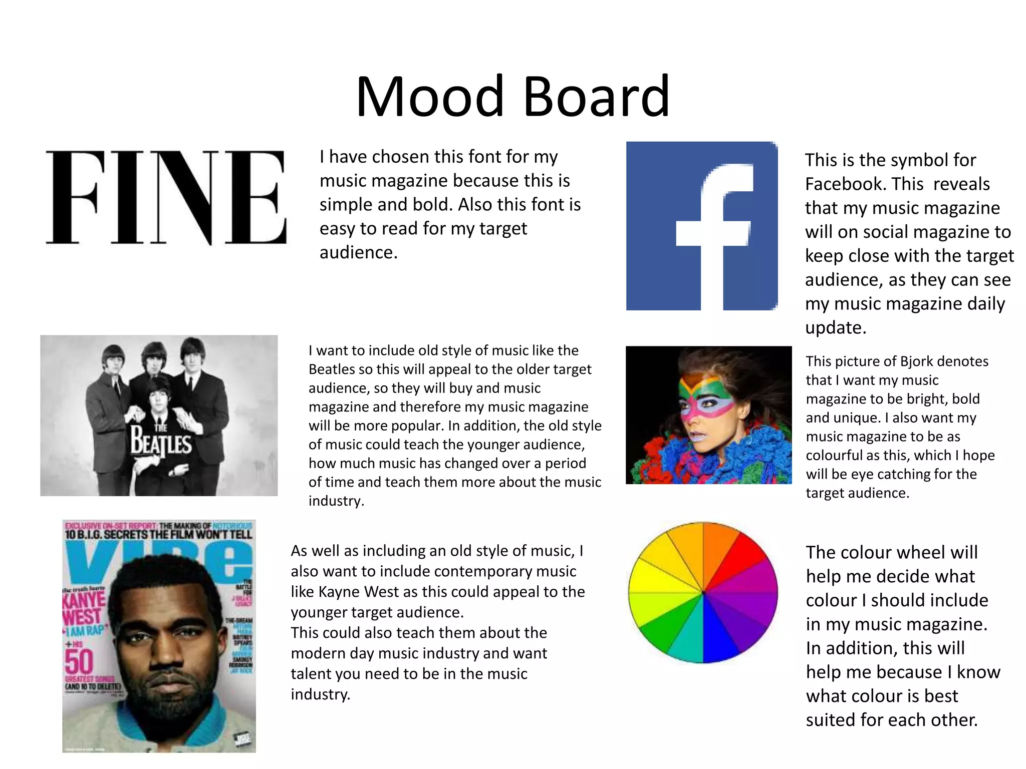 Mood Board
I have chosen this font for my
music magazine because this is
simple and bold. Also this font is
easy to read for my target
audience.
I want to include old style of music like the
Beatles so this will appeal to the older target
audience, so they will buy and music
magazine and therefore my music magazine
will be more popular. In addition, the old style
of music could teach the younger audience,
how much music has changed over a period
of time and teach them more about the music
industry.
As well as including an old style of music, I
also want to include contemporary music
like Kayne West as this could appeal to the
younger target audience.
This could also teach them about the
modern day music industry and want
talent you need to be in the music
industry.
The colour wheel will
help me decide what
colour I should include
in my music magazine.
In addition, this will
help me because I know
what colour is best
suited for each other.
This picture of Bjork denotes
that I want my music
magazine to be bright, bold
and unique. I also want my
music magazine to be as
colourful as this, which I hope
will be eye catching for the
target audience.
This is the symbol for
Facebook. This reveals
that my music magazine
will on social magazine to
keep close with the target
audience, as they can see
my music magazine daily
update.
 