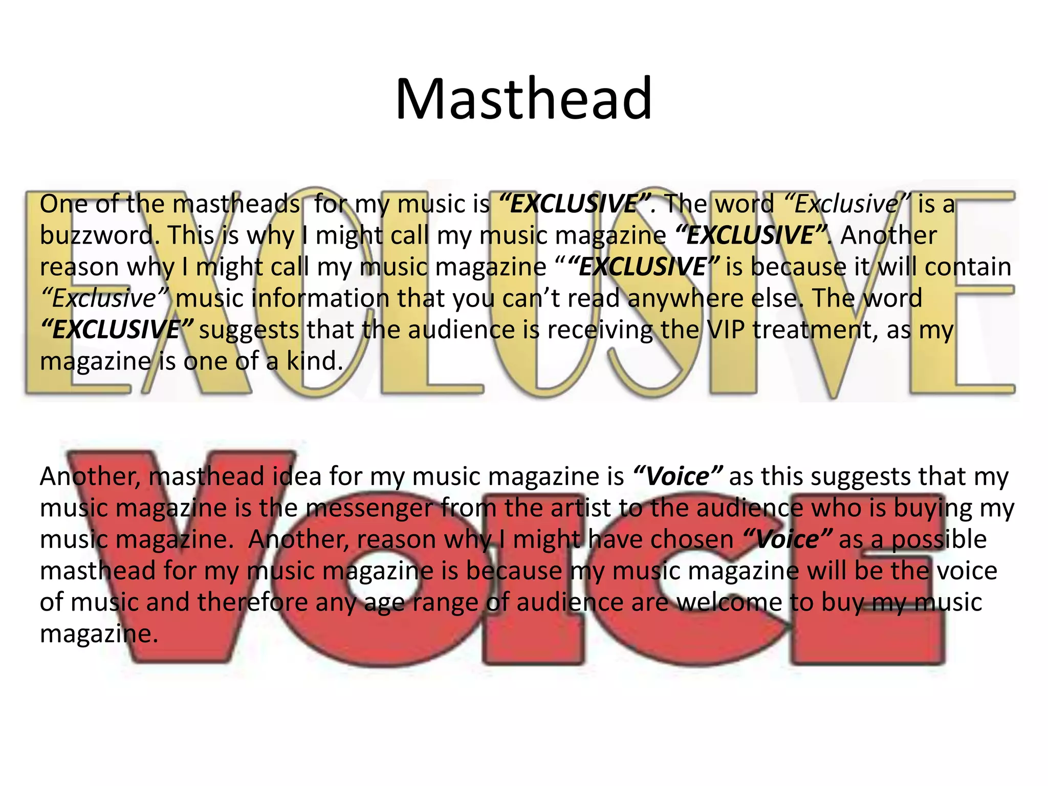 Masthead
One of the mastheads for my music is “EXCLUSIVE”. The word “Exclusive” is a
buzzword. This is why I might call my music magazine “EXCLUSIVE”. Another
reason why I might call my music magazine ““EXCLUSIVE” is because it will contain
“Exclusive” music information that you can’t read anywhere else. The word
“EXCLUSIVE” suggests that the audience is receiving the VIP treatment, as my
magazine is one of a kind.
Another, masthead idea for my music magazine is “Voice” as this suggests that my
music magazine is the messenger from the artist to the audience who is buying my
music magazine. Another, reason why I might have chosen “Voice” as a possible
masthead for my music magazine is because my music magazine will be the voice
of music and therefore any age range of audience are welcome to buy my music
magazine.
 